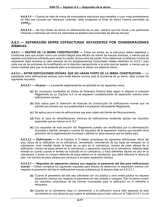 NSR-10 — Capítulo A.6 — Requisitos de la deriva


        A.6.4.1.4 — Cuando se trate de muros de mampostería estructural poco esbeltos o cuyo modo prevaleciente
        de falla sea causado por esfuerzos cortantes, debe emplearse el límite de deriva máxima permisible de
        0.005hpi .

        A.6.4.1.5 — No hay límites de deriva en edificaciones de un piso, siempre que los muros y las particiones
        interiores y exteriores así como los cielorrasos se diseñen para acomodar las derivas del piso.


A.6.5 — SEPARACIÓN ENTRE ESTRUCTURAS ADYACENTES POR CONSIDERACIONES
SÍSMICAS
A.6.5.1 — DENTRO DE LA MISMA CONSTRUCCIÓN — Todas las partes de la estructura deben diseñarse y
construirse para que actúen como una unidad integral para efectos de resistir las fuerzas sísmicas, a menos que se
separen una distancia suficiente para evitar la colisión nociva entre las partes. Para determinar la distancia mínima de
separación debe sumarse el valor absoluto de los desplazamientos horizontales totales obtenidos en A.6.2.1 para
cada una de las porciones de la edificación en la dirección perpendicular a la junta que las separe, a menos que se
tomen medidas para que no se presente daño a la estructura al utilizar una distancia menor.

A.6.5.2 — ENTRE EDIFICACIONES VECINAS QUE NO HAGAN PARTE DE LA MISMA CONSTRUCCIÓN — La
separación entre edificaciones vecinas, para evitar efectos nocivos ante la ocurrencia de un sismo, debe cumplir los
siguientes requisitos:

        A.6.5.2.1 — Alcance — La presente reglamentación es aplicable en los siguientes casos:

                (a) En municipios localizados en Zonas de Amenaza Sísmica Baja según lo dispone el presente
                    Reglamento en su Capítulo A.2 no se requieren consideraciones de separación sísmica entre
                    edificaciones vecinas.

                (b) Solo aplica para la obtención de licencias de construcción de edificaciones nuevas que se
                    soliciten por primera vez con posterioridad a la adopción del presente Reglamento.

                (c) No aplica para el caso de edificaciones que sean objeto del trámite de Reconocimiento.

                (d) Para el caso de rehabilitaciones sísmicas de edificaciones existentes aplican los requisitos
                    especiales que se indican en A.10.7.

                (e) Los requisitos de esta sección del Reglamento pueden ser modificados por la administración
                    municipal o distrital, siempre y cuando los requisitos de la separación sísmica que resulten de la
                    aplicación de la reglamentación municipal o distrital no sean menores que los dados aquí.

        A.6.5.2.2 — Definiciones — En el Capítulo A.13 deben consultarse las siguientes definiciones: altura del
        piso, altura de la edificación en la colindancia, cerramiento, coincidencia de las losas de entrepiso en la
        colindancia, nivel (medido desde la base) de un piso en la colindancia, número de pisos aéreos de la
        edificación, número de pisos aéreos en la colindancia, y separación sísmica en la colindancia. Además debe
        tenerse en cuenta cuando el terreno es inclinado en la colindancia, o haya diferentes alturas de piso en la
        colindancia, o exista un número diferente de pisos aéreos en la colindancia, que debe utilizarse la altura de
        piso, o el número de pisos aéreos que conduzca a la mayor separación sísmica.

        A.6.5.2.3 — Requisitos de separación sísmica con respecto al paramento del lote para edificaciones
        nuevas — Deben cumplirse los siguientes requisitos para efectos de determinar la separación sísmica con
        respecto al paramento del lote en edificaciones nuevas cubiertas por el alcance dado en A.6.5.2.1:

                (a) Cuando el paramento del lote sea colindante con vía pública o zona verde pública no requiere
                    separación sísmica con respecto al paramento en ese costado o costados. Ello no exime cumplir
                    los requisitos urbanísticos de las normas municipales para la edificación en lo referente a
                    retrocesos.

                (b) Cuando en la colindancia haya un cerramiento, y la edificación nueva esté separada de este
                    cerramiento en una distancia que supera la señalada para el piso crítico en la Tabla A.6.5-1 no se

                                                         A-77
 