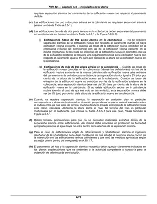 NSR-10 — Capítulo A.6 — Requisitos de la deriva

    requiere separación sísmica del cerramiento de la edificación nueva con respecto al paramento
    del lote.

(c) Las edificaciones con uno o dos pisos aéreos en la colindancia no requieren separación sísmica
    (véase también la Tabla A.6.5-1).

(d) Las edificaciones de más de dos pisos aéreos en la colindancia deben separarse del paramento
    en la colindancia así (véase también la Tabla A.6.5-1 y la Figura A.6.5-1):

        (i)    Edificaciones hasta de tres pisos aéreos en la colindancia — No se requiere
              separación sísmica de la edificación nueva con respecto al paramento cuando no haya
              edificación vecina existente, o cuando las losas de la edificación nueva coinciden en la
              colindancia (véanse las definiciones) con las de la edificación vecina existente en la
              misma colindancia. Si las losas de entrepiso de la edificación nueva no coinciden con las
              de la edificación existente se requiere una separación sísmica de la edificación nueva con
              respecto al paramento igual al 1% (uno por ciento) de la altura de la edificación nueva en
              la colindancia.

        (ii) Edificaciones de más de tres pisos aéreos en la colindancia — Cuando las losas de
             la edificación nueva coinciden en la colindancia (véanse las definiciones) con las de la
             edificación vecina existente en la misma colindancia la edificación nueva debe retirarse
             del paramento en la colindancia una distancia de separación sísmica igual al 2% (dos por
             ciento) de la altura de la edificación nueva en la colindancia. Cuando las losas de
             entrepiso de la edificación nueva no coincidan con las de la edificación existente en la
             colindancia, esta separación sísmica debe ser del 3% (tres por ciento) de la altura de la
             edificación nueva en la colindancia. Si no existe edificación vecina en la colindancia
             (cubre además el caso de que sea solo un cerramiento), esta separación sísmica debe
             ser del 1% (uno por ciento) de la altura de la edificación nueva en la colindancia.

(e) Cuando se requiera separación sísmica, la separación en cualquier piso en particular
    corresponde a la distancia horizontal en dirección perpendicular al plano vertical levantado sobre
    el lindero entre los dos lotes de terreno, medida desde la losa de entrepiso de la edificación hasta
    este plano, calculada utilizando la altura sobre el nivel del terreno del piso en particular
    multiplicada por el coeficiente que indique la Tabla A.6.5-1 para ese caso. Véase también la
    Figura A.6.5-1.

(f) Deben tomarse precauciones para que no se depositen materiales extraños dentro de la
    separación sísmica entre edificaciones. Así mismo debe colocarse un protección de humedad
    apropiada para que el agua lluvia no entre dentro de la abertura de la separación sísmica.

(g) Para el caso de edificaciones objeto de reforzamiento y rehabilitación sísmica el ingeniero
    diseñador de la rehabilitación debe dejar constancia de que estudió el potencial efecto nocivo de
    la interacción con las edificaciones vecinas colindantes y que tomó las medidas apropiadas según
    su mejor criterio dentro de lo requerido en A.10.1.7.

(h) El paramento del lote y la separación sísmica requerida deben quedar claramente indicados en
    los planos arquitectónicos que se presentan a la autoridad competente o curaduría para la
    obtención de la licencia de construcción.




                                          A-78
 