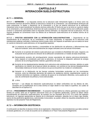 NSR-10 — Capítulo A.7 — Interacción suelo-estructura

                                    CAPÍTULO A.7
                           INTERACCIÓN SUELO-ESTRUCTURA

A.7.1 — GENERAL
A.7.1.1 — DEFINICIÓN — La respuesta sísmica de la estructura está íntimamente ligada a la forma como los
movimientos sísmicos del terreno afectan la estructura a través de su cimentación. Las características dinámicas del
suelo subyacente, la rigidez y disposición de la cimentación y el tipo de sistema estructural de la edificación
interactúan entre sí para caracterizar los efectos sísmicos sobre ella. El hecho de que no se tome en cuenta la rigidez
de la cimentación y las características dinámicas del suelo subyacente en el análisis sísmico de la edificación puede
conducir a variaciones apreciables entre la respuesta sísmica estimada y la respuesta real de la estructura. Por las
razones anotadas es conveniente incluir los efectos de la interacción suelo-estructura en el análisis sísmico de la
edificación.

A.7.1.2 — EFECTOS ASOCIADOS CON LA INTERACCIÓN SUELO-ESTRUCTURA — Dependiendo de las
características de la estructura, de su cimentación y del suelo subyacente, la respuesta de la estructura ante
solicitaciones estáticas verticales y dinámicas (sismo) puede variar con respecto al estimativo que se realiza sin tener
en cuenta la interacción suelo-estructura, en los siguientes aspectos:

        (a) La presencia de suelos blandos y compresibles en las distribución de esfuerzos y deformaciones bajo
            losas de fundación, tanto ante solicitaciones de cargas verticales como de fuerzas horizontales,

        (b) Aumento en el periodo del sistema suelo-estructura que considera la flexibilidad del suelo, respecto a la
            evaluación de los períodos de vibración de la edificación considerando un modelo de base empotrada,

        (c) Generalmente aumento del amortiguamiento viscoso equivalente del sistema estructura-cimentación-
            suelo respecto al considerado para solo la estructura, al involucrar la disipación adicional de energía
            producto de los amortiguamientos material y geométrico del suelo,

        (d) Aumento de los desplazamientos laterales de la estructura ante solicitaciones sísmicas, debidos en parte
            significativa a la rotación de la base por efecto de cabeceo, con cambios en las derivas (desplazamientos
            horizontales relativos) en función de la altura a la que se encuentren los niveles en consideración,

        (e) Variación en la distribución de las fuerzas cortantes horizontales producidas por los movimientos
            sísmicos, entre los diferentes elementos del sistema de resistencia sísmica, especialmente cuando se
            combinan elementos con rigideces y sistemas de apoyo en la cimentación diferentes, como puede ser el
            caso de combinación de pórticos y muros estructurales,

        (f) y otros.

        A.7.1.2.1 — Los efectos de interacción suelo-estructura no deben confundirse con los efectos de sitio,
        causados por la amplificación de la onda sísmica al viajar desde la roca hasta la superficie, los cuales se
        describen en el Capítulo A.2.

A.7.1.3 — PROCEDIMIENTO RECOMENDADO — El presente Capítulo define los criterios generales que deben ser
tenidos en cuenta, tanto por el ingeniero estructural como por el ingeniero geotecnista, cuando se deban utilizar
procedimientos de interacción suelo-estructura, de acuerdo con los requisitos de A.3.4.2. Si a juicio del ingeniero
estructural y el ingeniero geotecnista se dispone de la información necesaria, obtenida con el mayor rigor posible,
acerca de los parámetros geotécnicos y estructurales involucrados, se pueden utilizar los requisitos presentados en el
Apéndice A-2 del presente Título del Reglamento.


A.7.2 — INFORMACIÓN GEOTÉCNICA
A continuación se describe el alcance mínimo de la exploración, interpretación y recomendaciones que debe contener
el estudio geotécnico, en un todo de acuerdo con lo señalado en el Título H del presente Reglamento:



                                                         A-81
 