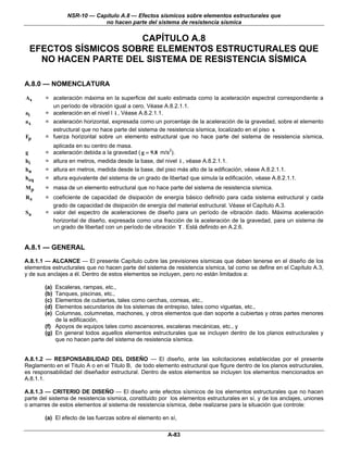NSR-10 — Capítulo A.8 — Efectos sísmicos sobre elementos estructurales que
                               no hacen parte del sistema de resistencia sísmica


                        CAPÍTULO A.8
    EFECTOS SÍSMICOS SOBRE ELEMENTOS ESTRUCTURALES QUE
      NO HACEN PARTE DEL SISTEMA DE RESISTENCIA SÍSMICA

A.8.0 — NOMENCLATURA

As      = aceleración máxima en la superficie del suelo estimada como la aceleración espectral correspondiente a
          un período de vibración igual a cero, Véase A.8.2.1.1.
ai      = aceleración en el nivel l i , Véase A.8.2.1.1.
ax      = aceleración horizontal, expresada como un porcentaje de la aceleración de la gravedad, sobre el elemento
          estructural que no hace parte del sistema de resistencia sísmica, localizado en el piso x
Fp      = fuerza horizontal sobre un elemento estructural que no hace parte del sistema de resistencia sísmica,
              aplicada en su centro de masa.
g       =     aceleración debida a la gravedad ( g = 9.8 m/s2).
hi      =     altura en metros, medida desde la base, del nivel i , véase A.8.2.1.1.
hn      =     altura en metros, medida desde la base, del piso más alto de la edificación, véase A.8.2.1.1.
heq     =     altura equivalente del sistema de un grado de libertad que simula la edificación, véase A.8.2.1.1.
Mp      = masa de un elemento estructural que no hace parte del sistema de resistencia sísmica.
R0      = coeficiente de capacidad de disipación de energía básico definido para cada sistema estructural y cada
          grado de capacidad de disipación de energía del material estructural. Véase el Capítulo A.3.
Sa      = valor del espectro de aceleraciones de diseño para un período de vibración dado. Máxima aceleración
          horizontal de diseño, expresada como una fracción de la aceleración de la gravedad, para un sistema de
          un grado de libertad con un período de vibración T . Está definido en A.2.6.


A.8.1 — GENERAL
A.8.1.1 — ALCANCE — El presente Capítulo cubre las previsiones sísmicas que deben tenerse en el diseño de los
elementos estructurales que no hacen parte del sistema de resistencia sísmica, tal como se define en el Capítulo A.3,
y de sus anclajes a él. Dentro de estos elementos se incluyen, pero no están limitados a:

        (a) Escaleras, rampas, etc.,
        (b) Tanques, piscinas, etc.,
        (c) Elementos de cubiertas, tales como cerchas, correas, etc.,
        (d) Elementos secundarios de los sistemas de entrepiso, tales como viguetas, etc.,
        (e) Columnas, columnetas, machones, y otros elementos que dan soporte a cubiertas y otras partes menores
            de la edificación,
        (f) Apoyos de equipos tales como ascensores, escaleras mecánicas, etc., y
        (g) En general todos aquellos elementos estructurales que se incluyen dentro de los planos estructurales y
            que no hacen parte del sistema de resistencia sísmica.


A.8.1.2 — RESPONSABILIDAD DEL DISEÑO — El diseño, ante las solicitaciones establecidas por el presente
Reglamento en el Titulo A o en el Titulo B, de todo elemento estructural que figure dentro de los planos estructurales,
es responsabilidad del diseñador estructural. Dentro de estos elementos se incluyen los elementos mencionados en
A.8.1.1.

A.8.1.3 — CRITERIO DE DISEÑO — El diseño ante efectos sísmicos de los elementos estructurales que no hacen
parte del sistema de resistencia sísmica, constituido por los elementos estructurales en sí, y de los anclajes, uniones
o amarres de estos elementos al sistema de resistencia sísmica, debe realizarse para la situación que controle:

        (a) El efecto de las fuerzas sobre el elemento en sí,

                                                            A-83
 
