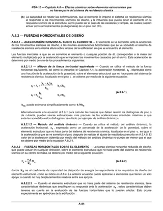 NSR-10 — Capítulo A.8 — Efectos sísmicos sobre elementos estructurales que
                              no hacen parte del sistema de resistencia sísmica

       (b) La capacidad de resistir las deformaciones, que al elemento le impone el sistema de resistencia sísmica
           al responder a los movimientos sísmicos de diseño, y la influencia que pueda tener el elemento en la
           respuesta sísmica de la estructura, como puede ser el caso de las escaleras y rampas, las cuales pueden
           actuar como arriostramientos (o diagonales) de un piso con otro.


A.8.2 — FUERZAS HORIZONTALES DE DISEÑO
A.8.2.1 — ACELERACIÓN HORIZONTAL SOBRE EL ELEMENTO — El elemento se ve sometido, ante la ocurrencia
de los movimientos sísmicos de diseño, a las mismas aceleraciones horizontales que se ve sometido el sistema de
resistencia sísmica en la misma altura sobre la base de la edificación en que se encuentre el elemento.

Las fuerzas inerciales a que se ve sometido el elemento o cualquier porción de él, corresponden a la masa del
elemento multiplicada por la aceleración que le imponen los movimientos causados por el sismo. Esta aceleración se
determina por medio de uno de los procedimientos siguientes:

       A.8.2.1.1 — Método de la fuerza horizontal equivalente — Cuando se utilice el método de la fuerza
       horizontal equivalente, tal como lo prescribe el Capítulo A.4, la aceleración horizontal, ai , expresada como
       una fracción de la aceleración de la gravedad, sobre el elemento estructural que no hace parte del sistema de
       resistencia sísmica, localizado en el piso i, se obtiene por medio de la siguiente ecuación:


                 ai = As +
                             ( Sa − As ) hi   hi ≤ heq
                                  heq
                           hi                                                           (A.8.2-1)
                 ai = Sa                      hi ≥ heq
                           heq

        heq puede estimarse simplificadamente como 0.75hn

       Alternativamente a la ecuación A.8.2-1 para calcular las fuerzas que deben resistir los diafragmas de piso o
       de cubierta, pueden usarse estimaciones más precisas de las aceleraciones absolutas máximas a que
       estarían sometidos estos diafragmas, resultado por ejemplo, de análisis dinámicos.

       A.8.2.1.2 — Método del análisis dinámico — Cuando se utilice el método del análisis dinámico, la
       aceleración horizontal, a x , expresada como un porcentaje de la aceleración de la gravedad, sobre el
       elemento estructural que no hace parte del sistema de resistencia sísmica, localizado en el piso x , es igual a
       la aceleración a que se ve sometido el piso después de realizar el ajuste de resultados prescrito en A.5.4.5. El
       valor de la aceleración obtenida por medio del método del análisis dinámico no puede ser menor que el que
       se obtiene por medio de la ecuación A.8.2-1.

A.8.2.2 — FUERZAS HORIZONTALES SOBRE EL ELEMENTO — La fuerza sísmica horizontal reducida de diseño,
que puede actuar en cualquier dirección, sobre el elemento estructural que no hace parte del sistema de resistencia
sísmica en su centro de masa, se obtiene por medio de la siguiente ecuación:

               ax g
        Fp =        M                                                                   (A.8.2-2)
               R0 p

donde R 0 es el coeficiente de capacidad de disipación de energía correspondiente a los requisitos de diseño del
elemento estructural, como se indica en A.8.4. La anterior ecuación puede aplicarse a elementos que tienen un solo
apoyo, o cuando no hay desplazamientos relativos entre sus apoyos.

       A.8.2.2.1 — Cuando el elemento estructural que no hace parte del sistema de resistencia sísmica, tiene
       características dinámicas que amplifiquen su respuesta ante la aceleración ax , estas características deben
       tenerse en cuenta en la evaluación de las fuerzas horizontales que lo puedan afectar. Esto ocurre
       especialmente en apéndices de la edificación.


                                                         A-84
 