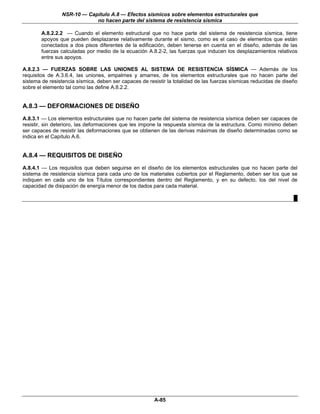 NSR-10 — Capítulo A.8 — Efectos sísmicos sobre elementos estructurales que
                            no hacen parte del sistema de resistencia sísmica

        A.8.2.2.2 — Cuando el elemento estructural que no hace parte del sistema de resistencia sísmica, tiene
        apoyos que pueden desplazarse relativamente durante el sismo, como es el caso de elementos que están
        conectados a dos pisos diferentes de la edificación, deben tenerse en cuenta en el diseño, además de las
        fuerzas calculadas por medio de la ecuación A.8.2-2, las fuerzas que inducen los desplazamientos relativos
        entre sus apoyos.

A.8.2.3 — FUERZAS SOBRE LAS UNIONES AL SISTEMA DE RESISTENCIA SÍSMICA — Además de los
requisitos de A.3.6.4, las uniones, empalmes y amarres, de los elementos estructurales que no hacen parte del
sistema de resistencia sísmica, deben ser capaces de resistir la totalidad de las fuerzas sísmicas reducidas de diseño
sobre el elemento tal como las define A.8.2.2.


A.8.3 — DEFORMACIONES DE DISEÑO
A.8.3.1 — Los elementos estructurales que no hacen parte del sistema de resistencia sísmica deben ser capaces de
resistir, sin deterioro, las deformaciones que les impone la respuesta sísmica de la estructura. Como mínimo deben
ser capaces de resistir las deformaciones que se obtienen de las derivas máximas de diseño determinadas como se
indica en el Capítulo A.6.


A.8.4 — REQUISITOS DE DISEÑO
A.8.4.1 — Los requisitos que deben seguirse en el diseño de los elementos estructurales que no hacen parte del
sistema de resistencia sísmica para cada uno de los materiales cubiertos por el Reglamento, deben ser los que se
indiquen en cada uno de los Títulos correspondientes dentro del Reglamento, y en su defecto, los del nivel de
capacidad de disipación de energía menor de los dados para cada material.

                                                                                                                    █




                                                        A-85
 