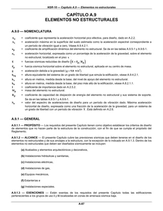 NSR-10 — Capítulo A.9 — Elementos no estructurales

                                    CAPÍTULO A.9
                             ELEMENTOS NO ESTRUCTURALES

A.9.0 — NOMENCLATURA

Aa      = coeficiente que representa la aceleración horizontal pico efectiva, para diseño, dado en A.2.2.
As      = aceleración máxima en la superficie del suelo estimada como la aceleración espectral correspondiente a
          un período de vibración igual a cero, Véase A.9.4.2.1.
ap      = coeficiente de amplificación dinámica del elemento no estructural. Se da en las tablas A.9.5-1 y A.9.6-1.
ax      = aceleración horizontal, expresada como un porcentaje de la aceleración de la gravedad, sobre el elemento
          no estructural, localizado en el piso x
E                                                     (
        = fuerzas sísmicas reducidas de diseño E = Fp R p        )
Fp      = fuerza sísmica horizontal sobre el elemento no estructural, aplicada en su centro de masa.
g       = aceleración debida a la gravedad ( g = 9.8 m/s2).
heq     = altura equivalente del sistema de un grado de libertad que simula la edificación, véase A.9.4.2.1.
hx      =   altura en metros, medida desde la base, del nivel de apoyo del elemento no estructural.
hn      =   altura en metros, medida desde la base, del piso más alto de la edificación, véase A.8.2.1.1.
I       =   coeficiente de importancia dado en A.2.5.2.
Mp      =   masa del elemento no estructural.
Rp      = coeficiente de capacidad de disipación de energía del elemento no estructural y sus sistema de soporte.
          Se da en las tablas A.9.5-1 y A.9.6-1.
Sa      = valor del espectro de aceleraciones de diseño para un período de vibración dado. Máxima aceleración
          horizontal de diseño, expresada como una fracción de la aceleración de la gravedad, para un sistema de
          un grado de libertad con un período de vibración T . Está definido en A.2.6.


A.9.1 — GENERAL
A.9.1.1 — PROPÓSITO — Los requisitos del presente Capítulo tienen como objetivo establecer los criterios de diseño
de elementos que no hacen parte de la estructura de la construcción, con el fin de que se cumpla el propósito del
Reglamento.

A.9.1.2 — ALCANCE — El presente Capítulo cubre las previsiones sísmicas que deben tenerse en el diseño de los
elementos no estructurales y de sus anclajes a la estructura, con la excepción de lo indicado en A.9.1.3. Dentro de los
elementos no estructurales que deben ser diseñados sísmicamente se incluyen:

        (a) Acabados y elementos arquitectónicos y decorativos,

        (b) Instalaciones hidráulicas y sanitarias,

        (c) Instalaciones eléctricas,

        (d) Instalaciones de gas,

        (e) Equipos mecánicos,

        (f) Estanterías e

        (g) Instalaciones especiales.

A.9.1.3 — EXENCIONES — Están exentas de los requisitos del presente Capítulo todas las edificaciones
pertenecientes a los grupos de uso I y II localizadas en zonas de amenaza sísmica baja.

                                                          A-87
 