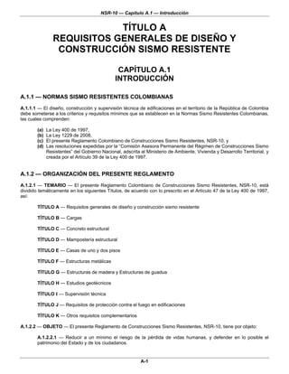 NSR-10 — Capítulo A.1 — Introducción


                             TÍTULO A
                 REQUISITOS GENERALES DE DISEÑO Y
                  CONSTRUCCIÓN SISMO RESISTENTE

                                                CAPÍTULO A.1
                                               INTRODUCCIÓN

A.1.1 — NORMAS SISMO RESISTENTES COLOMBIANAS
A.1.1.1 — El diseño, construcción y supervisión técnica de edificaciones en el territorio de la República de Colombia
debe someterse a los criterios y requisitos mínimos que se establecen en la Normas Sismo Resistentes Colombianas,
las cuales comprenden:

        (a)   La Ley 400 de 1997,
        (b)   La Ley 1229 de 2008,
        (c)   El presente Reglamento Colombiano de Construcciones Sismo Resistentes, NSR-10, y
        (d)   Las resoluciones expedidas por la “Comisión Asesora Permanente del Régimen de Construcciones Sismo
              Resistentes” del Gobierno Nacional, adscrita al Ministerio de Ambiente, Vivienda y Desarrollo Territorial, y
              creada por el Artículo 39 de la Ley 400 de 1997.


A.1.2 — ORGANIZACIÓN DEL PRESENTE REGLAMENTO
A.1.2.1 — TEMARIO — El presente Reglamento Colombiano de Construcciones Sismo Resistentes, NSR-10, está
dividido temáticamente en los siguientes Títulos, de acuerdo con lo prescrito en el Artículo 47 de la Ley 400 de 1997,
así:

        TÍTULO A — Requisitos generales de diseño y construcción sismo resistente

        TÍTULO B — Cargas

        TÍTULO C — Concreto estructural

        TÍTULO D — Mampostería estructural

        TÍTULO E — Casas de uno y dos pisos

        TÍTULO F — Estructuras metálicas

        TÍTULO G — Estructuras de madera y Estructuras de guadua

        TÍTULO H — Estudios geotécnicos

        TÍTULO I — Supervisión técnica

        TÍTULO J — Requisitos de protección contra el fuego en edificaciones

        TÍTULO K — Otros requisitos complementarios

A.1.2.2 — OBJETO — El presente Reglamento de Construcciones Sismo Resistentes, NSR-10, tiene por objeto:

        A.1.2.2.1 — Reducir a un mínimo el riesgo de la pérdida de vidas humanas, y defender en lo posible el
        patrimonio del Estado y de los ciudadanos.


                                                           A-1
 