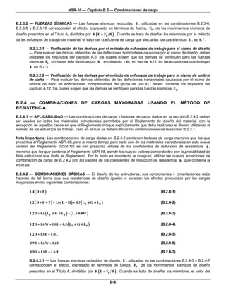 NSR-10 — Capítulo B.2 — Combinaciones de carga


B.2.3.2 — FUERZAS SÍSMICAS — Las fuerzas sísmicas reducidas, E , utilizadas en las combinaciones B.2.3-6,
B.2.3-8 y B.2.3-10 corresponden al efecto, expresado en términos de fuerza, Fs , de los movimientos sísmicos de
diseño prescritos en el Título A, divididos por R ( E = Fs R ) . Cuando se trata de diseñar los miembros por el método
de los esfuerzos de trabajo del material, el valor del coeficiente de carga que afecta las fuerzas sísmicas E , es 0.7 .

        B.2.3.2.1 — Verificación de las derivas por el método de esfuerzos de trabajo para el sismo de diseño
        — Para evaluar las derivas obtenidas de las deflexiones horizontales causadas por el sismo de diseño, deben
        utilizarse los requisitos del capítulo A.6, los cuales exigen que las derivas se verifiquen para las fuerzas
        sísmicas Fs , sin haber sido divididas por R , empleando 1.0E en vez de 0.7E en las ecuaciones que incluyan
        E en B.2.3.

        B.2.3.2.2 — Verificación de las derivas por el método de esfuerzos de trabajo para el sismo de umbral
        de daño — Para evaluar las derivas obtenidas de las deflexiones horizontales causadas por el sismo de
        umbral de daño en edificaciones indispensables del grupo de uso IV, deben utilizarse los requisitos del
        capítulo A.12, los cuales exigen que las derivas se verifiquen para las fuerzas sísmicas Ed .


B.2.4 — COMBINACIONES DE CARGAS MAYORADAS USANDO EL MÉTODO DE
RESISTENCIA
B.2.4.1 — APLICABILIDAD — Las combinaciones de carga y factores de carga dados en la sección B.2.4.2 deben
ser usados en todos los materiales estructurales permitidos por el Reglamento de diseño del material, con la
excepción de aquellos casos en que el Reglamento indique explícitamente que deba realizarse el diseño utilizando el
método de los esfuerzos de trabajo. caso en el cual se deben utilizar las combinaciones de la sección B.2.3.1.

Nota Importante: Las combinaciones de carga dadas en B.2.4.2 contienen factores de carga menores que los que
prescribía el Reglamento NSR-98, pero al mismo tiempo para cada uno de los materiales estructurales en esta nueva
versión del Reglamento (NSR-10) se han prescrito valores de los coeficientes de reducción de resistencia, φ ,
menores que los que contenía el Reglamento NSR-98, siendo los nuevos valores concordantes con la probabilidad de
falla estructural que limita el Reglamento. Por lo tanto es incorrecto, e inseguro, utilizar las nuevas ecuaciones de
combinación de carga de B.2.4.2 con los valores de los coeficientes de reducción de resistencia, φ , que contenía la
NSR-98.

B.2.4.2 — COMBINACIONES BÁSICAS — El diseño de las estructuras, sus componentes y cimentaciones debe
hacerse de tal forma que sus resistencias de diseño igualen o excedan los efectos producidos por las cargas
mayoradas en las siguientes combinaciones:

        1.4 ( D + F )                                                                      (B.2.4-1)

        1.2 ( D + F + T ) + 1.6 ( L + H ) + 0.5 ( Lr ó G ó Le )                            (B.2.4-2)

        1.2D + 1.6 ( Lr ó G ó Le ) + ( L ó 0.8W )                                          (B.2.4-3)

        1.2D + 1.6W + 1.0L + 0.5 ( Lr ó G ó Le )                                           (B.2.4-4)

        1.2D + 1.0E + 1.0L                                                                 (B.2.4-5)

        0.9D + 1.6W + 1.6H                                                                 (B.2.4-6)

        0.9D + 1.0E + 1.6H                                                                 (B.2.4-7)

        B.2.4.2.1 — Las fuerzas sísmicas reducidas de diseño, E , utilizadas en las combinaciones B.2.4-5 y B.2.4-7
        corresponden al efecto, expresado en términos de fuerza, Fs , de los movimientos sísmicos de diseño
        prescritos en el Título A, divididos por R ( E = Fs R ) . Cuando se trata de diseñar los miembros, el valor del

                                                                  B-6
 