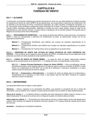 NSR-10 – Capítulo B.6 – Fuerzas de viento

                                            CAPÍTULO B.6
                                         FUERZAS DE VIENTO

B.6.1 — ALCANCE
A continuación se presentan métodos para calcular las fuerzas de viento con que debe diseñarse el sistema principal
de resistencia de fuerzas de viento (SPRFV) de las edificaciones, sus componentes y elementos de revestimiento. No
es aplicable a las estructuras de forma o localización especiales, las cuales requieren investigación apropiada, ni a
las que puedan verse sometidas a oscilaciones graves inducidas por el viento, ni tampoco a estructuras de puentes.
Cuando existan resultados experimentales, obtenidos en túneles de viento, éstos pueden usarse en lugar de los
especificados en este capítulo, siempre y cuando reciban la aprobación de la Comisión Asesora Permanente para el
Régimen de Construcciones Sismo Resistentes.

B.6.1.1 — PROCEDIMIENTOS PERMITIDOS — Las cargas de diseño para edificios y otras estructuras, incluyendo el
SPRFV y todos los componentes y elementos de revestimiento de estos, se determinaran usando uno de los
siguientes procedimientos:

        Método 1 — Procedimiento Simplificado, para edificios que cumplan los requisitos especificados en la
                   sección B.6.4
        Método 2 — Procedimiento Analítico, para edificios que cumplan los requisitos especificados en la sección
                   B.6.5.
        Método 3 — Procedimiento de Túnel de Viento como se especifica en la sección B.6.6.

B.6.1.2 — PRESIONES DE VIENTO QUE ACTÚAN EN CARAS OPUESTAS DE CADA SUPERFICIE DEL
EDIFICIO — Para el cálculo de las cargas de viento de diseño del SPRFV, se deberá tomar la suma algebraica de las
presiones que actúan en caras opuestas de cada superficie del edificio.

B.6.1.3 — CARGA DE VIENTO DE DISEÑO MÍNIMA — La carga de viento de diseño, determinada mediante
cualquiera de los procedimientos de la sección B.6.1.1, no deberá ser menor a la especificada a continuación.

        B.6.1.3.1 — Sistema Principal Resistente a Cargas de Viento (SPRFV) — Para una edificación cerrada,
        parcialmente cerrada o para cualquier estructura, la carga de viento a usarse en el diseño de SPRFV no será
        menor a la multiplicación de 0.40 kN/m2 por el área de la edificación o estructura, proyectada a un plano
        vertical normal a la dirección de viento en estudio.

        B.6.1.3.2 — Componentes y Revestimientos — La presión de viento de diseño para los componentes y
        revestimientos de la estructura no será menor a una presión neta de 0.40 kN/m2 actuando en cualquier
        dirección normal a la superficie.


B.6.2 — DEFINICIONES
Las siguientes definiciones se aplican a este capítulo:

Aberturas — Vanos o espacios en el cerramiento del edificio, que permiten la circulación del aire a través del
cerramiento y que se diseñan como “abiertos” durante vientos de diseño como se define en estas especificaciones.

Altura de la cornisa, h — La distancia desde la superficie del suelo adyacente al edificio hasta la cornisa en una
determinada pared. Si la altura de la cornisa varía a lo largo de la pared, se tomará la altura promedio.

Altura media de cubierta, h — El promedio de la altura hasta la cornisa y la altura hasta el punto más elevado de la
cubierta. Para cubiertas con ángulos de inclinación menores o iguales a 10o, la altura media de cubierta será la altura
de la cornisa.

Aprobado — Aceptado por la autoridad competente.




                                                          B-21
 