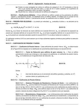 NSR-10 – Capítulo B.6 – Fuerzas de viento

                (a) Podrán no estar protegidos los vidrios en edificios de categoría II, III o IV localizados a más de
                    18.0 m por encima del nivel del suelo y a más de 9.0 m sobre cubiertas con superficies de
                    agregado localizados a 450 m al interior del edificio.
                (b) Se permiten los vidrios sin protección en edificios de categoría I.

        B.6.5.9.4 — Clasificaciones Múltiples — Si por definición un edificio cumple con los parámetros de edificio
        “abierto” y “parcialmente cerrado”, se clasificará como un edificio “abierto”. Un edificio que no cumpla con las
        definiciones de edificio “abierto” o “parcialmente cerrado” se clasificará como un edificio “cerrado”.

B.6.5.10 — PRESIÓN POR VELOCIDAD — La presión por velocidad, q z , evaluada a la altura z se calculará con la
siguiente expresión:

        q z = 0.613K z K zt K d V 2 l en (N/m ); V en m/s
                                           2
                                                                                         (B.6.5-13)

Donde K d es el factor de dirección de viento definido en la sección B.6.5.4.4, K z es coeficiente de exposición de
presión por velocidad definido en la sección B.6.5.6.6, K zt es el factor topográfico definido en la sección B.6.5.7.2 y
qh es la presión por velocidad calculada usando la ecuación B.6.5-13 a la altura media de la cubierta, h .

El coeficiente numérico 0.613 se usará siempre que no haya suficientes registros climáticos para justificar la selección
de otro valor.

B.6.5.11 — COEFICIENTES DE PRESIÓN Y FUERZA

        B.6.5.11.1 — Coeficiente de Presión Interna — Los coeficientes de presión interna, GCpi , se determinarán
        de la Figura B.6.5-2 basados en la clasificación de cerramientos determinada en la sección B.6.5.9.

                B.6.5.11.1.1 — Factor de Reducción para edificios de gran volumen, R i — Para un edificio
                parcialmente cerrado que contenga un solo espacio sin particiones, el coeficiente de presión interna,
                GCpi , se multiplicará por el siguiente factor de reducción, R i :

                                      ⎛                 ⎞
                                      ⎜                 ⎟
                                      ⎜          1      ⎟
                R i = 1.0 o R i = 0.5 ⎜ 1 +             ⎟ ≤ 1.0                          (B.6.5-14)
                                      ⎜     1+
                                                   Vi   ⎟
                                      ⎜        11000Aog ⎟
                                      ⎝                 ⎠

                Donde:

                Aog      =       área total de aberturas en el cerramiento del edificio (paredes y cubiertas, en m2)
                Vi       =       volumen interno sin particiones, en m3

        B.6.5.11.2 — Coeficientes de Presión Externa

                B.6.5.11.2.1 — Sistemas Principales de Resistencia a Fuerzas de Viento — Los coeficientes de
                presión externa, Cp , para los Sistemas Principales de Resistencia de Fuerzas de Viento (SPRFV) se
                dan en las figs. B.6.5-3, B.6.5-4 y B.6.5-5. Las combinaciones entre coeficientes de presión externa y
                factores de efecto de ráfaga, GPpf para edificios bajos se dan en la fig. B.6.5-7. Los coeficientes de
                presión y factores de efecto ráfaga de la Fig. B.6.5-7 no se deberán tomar por separado.

                B.6.5.11.2.2 — Revestimiento y Componentes — Las combinaciones entre coeficientes de presión
                externa y los factores de efecto de ráfaga, G Cp , para elementos de revestimiento y componentes se
                dan en las figs. B.6.5-8A a B.6.5-14. Los coeficientes de presión y factores de efecto ráfaga de la fig.
                B.6.5-7 no se deberán tomar por separado.



                                                            B-32
 