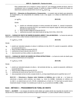 NSR-10 – Capítulo B.6 – Fuerzas de viento

                 Para cubiertas libres con un ángulo θ menor o igual a 5o, que contengan paneles de fascia, estos se
                 considerarán como un parapeto invertido. El aporte de cargas al SPRFV por parte de la fascia, se
                 determinará usando la sección B.6.5.12.2.4 con qp igual a qh .

         B.6.5.13.3 — Elementos de Revestimiento y Componentes — La presión neta de diseño para elementos
         de revestimiento y los componentes de cubiertas a una o dos aguas o en artesa se determinará con la
         ecuación:

                 p = qh GCN                                                            (B.6.5-24)

                 Donde:

                 qh   =   presión por velocidad evaluada a la altura promedio del cubierta, h , usando la exposición,
                          definida en la sección B.6.5.6.3, que resulte en las mayores cargas de viento para cualquier
                          dirección de viento del sitio.
                 G =      factor de efecto ráfaga de la Sección B.6.5.8.
                 CN =     coeficiente de presión neta determinado de las figs. B.6.5-16A a B.6.5-16C.

B.6.5.14 — CARGAS DE VIENTO DE DISEÑO EN MUROS LIBRES Y VALLAS MACIZAS — La fuerza de viento de
diseño para muros libres y vallas macizas se determinará con la ecuación:

         F = qh GCf As en (N)                                                          (B.6.5-25)

Donde:

qh       = presión por velocidad evaluada a la altura h (definida en la fig. B.6.5-17), usando la exposición, definida
           en la sección B.6.5.6.4.1.
G        = factor de efecto ráfaga de la sección B.6.5.8.
Cf       = coeficiente de fuerza neta de la fig. B.6.5-17.
As       = área bruta del muro libre y sólido o la valla sólida, en m2.

B.6.5.15 — CARGAS DE VIENTO DE DISEÑO EN OTRAS ESTRUCTURAS — La fuerza de viento de diseño para
otras estructuras se determinará con la expresión:

         F = q z GCf Af en (N)                                                         (B.6.5-26)

Donde:

qz       = presión por velocidad evaluada a la altura z del centroide del área Af , usando la exposición, definida en
           la sección B.6.5.6.3.
G        = factor de efecto ráfaga de la sección B.6.5.8.
Cf       = coeficientes de fuerza de las Figs. B.6.5-18 a B.6.5-19.
Af s     = área proyectada normal al viento, excepto donde Cf se haya especificado para la superficie real, en m2.

         B.6.5.15.1 — Estructuras y Equipos sobre Cubiertas en Edificios con h ≤ 18.0 m — La fuerza en
         estructuras y equipos sobre cubiertas, que tengan Af menor de ( 0.1Bh ) , localizados en edificios con
          h ≤ 18.0 m, se determinará con la Ec. B.6-38, multiplicada por un factor de 1.9. Este factor se podrá reducir
         linealmente desde 1.9 hasta 1.0 a medida que el valor de Af se aumenta de ( 0.1Bh ) a ( Bh ) .



B.6.6 — MÉTODO 3 — PROCEDIMIENTO DE TÚNEL DE VIENTO
B.6.6.1 — ALCANCE — Los ensayos de túnel de viento deben ser usados donde sea requerido de acuerdo con la
sección B.6.5.2. Estos ensayos deben permitirse en lugar de los Métodos 1 y 2 para cualquier edificio o estructura.


                                                         B-37
 