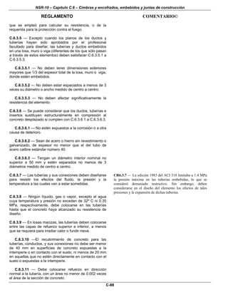 NSR-10 – Capítulo C.6 – Cimbras y encofrados, embebidos y juntas de construcción
REGLAMENTO COMENTARIO©
C-88
que se empleó para calcular su resistencia, o de la
requerida para la protección contra el fuego.
C.6.3.5 — Excepto cuando los planos de los ductos y
tuberías hayan sido aprobados por el profesional
facultado para diseñar, las tuberías y ductos embebidos
en una losa, muro o viga (diferentes de los que sólo pasan
a través de estos elementos) deben satisfacer C.6.3.5.1 a
C.6.3.5.3.
C.6.3.5.1 — No deben tener dimensiones exteriores
mayores que 1/3 del espesor total de la losa, muro o viga,
donde estén embebidos.
C.6.3.5.2 — No deben estar espaciados a menos de 3
veces su diámetro o ancho medido de centro a centro.
C.6.3.5.3 — No deben afectar significativamente la
resistencia del elemento.
C.6.3.6 — Se puede considerar que los ductos, tuberías e
insertos sustituyen estructuralmente en compresión al
concreto desplazado si cumplen con C.6.3.6.1 a C.6.3.6.3.
C.6.3.6.1 — No estén expuestos a la corrosión o a otra
causa de deterioro.
C.6.3.6.2 — Sean de acero o hierro sin revestimiento o
galvanizado, de espesor no menor que el del tubo de
acero calibre estándar número 40.
C.6.3.6.3 — Tengan un diámetro interior nominal no
superior a 50 mm y estén separados no menos de 3
diámetros medido de centro a centro.
C.6.3.7 — Las tuberías y sus conexiones deben diseñarse
para resistir los efectos del fluido, la presión y la
temperatura a las cuales van a estar sometidas.
CR6.3.7 — La edición 1983 del ACI 318 limitaba a 1.4 MPa
la presión máxima en las tuberías embebidas, lo que se
consideró demasiado restrictivo. Sin embargo, deben
considerarse en el diseño del elemento los efectos de tales
presiones y la expansión de dichas tuberías.
C.6.3.8 — Ningún líquido, gas o vapor, excepto el agua
cuya temperatura y presión no excedan de 32º C ni 0.35
MPa, respectivamente, debe colocarse en las tuberías
hasta que el concreto haya alcanzado su resistencia de
diseño.
C.6.3.9 — En losas macizas, las tuberías deben colocarse
entre las capas de refuerzo superior e inferior, a menos
que se requiera para irradiar calor o fundir nieve.
C.6.3.10 —El recubrimiento de concreto para las
tuberías, conductos, y sus conexiones no debe ser menor
de 40 mm en superficies de concreto expuestas a la
intemperie o en contacto con el suelo, ni menos de 20 mm
en aquellas que no estén directamente en contacto con el
suelo o expuestas a la intemperie.
C.6.3.11 — Debe colocarse refuerzo en dirección
normal a la tubería, con un área no menor de 0.002 veces
el área de la sección de concreto.
 