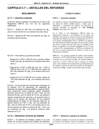 NSR-10 – Capítulo C.7 – Detalles del refuerzo
C-91
CAPÍTULO C.7 — DETALLES DEL REFUERZO
REGLAMENTO COMENTARIO©
C.7.1 — Ganchos estándar
El término “gancho estándar” se emplea en el Título C del
Reglamento NSR-10 con uno de los siguientes
significados:
C.7.1.1 — Doblez de 180º más una extensión de b4d ,
pero no menor de 65 mm en el extremo libre de la barra.
C.7.1.2 — Doblez de 90º más una extensión de b12d en
el extremo libre de la barra.
CR7.1 — Ganchos estándar
Los métodos y normas recomendados para la preparación de
los planos de diseño, detalles típicos y planos para la
fabricación y colocación del refuerzo en estructuras de
concreto reforzado, se describen en “ACI Detailing
Manual”, del Comité ACI 315 C.7.1
.
En el Título C del Reglamento NSR-10 todas las
disposiciones relativas a los diámetros de las barras, los
alambres o los torones (y su área) se basan en las dimensiones
nominales del refuerzo, tal como se proporcionan en C.3.5.3,
en la norma correspondiente NTC (o ASTM en su defecto).
Las dimensiones nominales equivalen a las de un área circular
que tiene el mismo peso por metro que los tamaños de las
barras, los alambres y los torones designados en C.3.5.3, por
la norma NTC correspondiente (o ASTM en su defecto). El
área de la sección transversal del refuerzo se basa en las
dimensiones nominales.
C.7.1.3 — Para estribos y ganchos de estribo
(a)Barra No. 5 (5/8”) ó 16M (16 mm) y menores, doblez
de 90º más b6d de extensión en el extremo libre de la
barra, o
(b)Barra No. 6 (3/4”) ó 20M (20 mm), No. 7 (7/8”) ó
22M (22 mm), y No. 8 (1”) ó 25M (25 mm), doblez de
90º más extensión de b12d en el extremo libre de la
barra, o
(c) Barra No. 8 (1”) ó 25M (25 mm) y menor, doblez de
135º más extensión de b6d en el extremo libre de la
barra.
C.7.1.4 — En los estribos de confinamiento requeridos en
el Capítulo C.21 en estructuras de capacidad de
disipación de energía moderada (DMO) y especial (DES),
para construcción sismo resistente, deben emplearse
ganchos sísmicos con un doblez de 135º o más, con una
extensión de b6d pero no menor de 75 mm, que abraza el
refuerzo longitudinal del elemento y se proyecta hacia el
interior de la sección del elemento. En los ganchos
suplementarios el doblez en los extremos debe ser un
gancho sísmico de 135º, o más, con una extensión de
b6d , pero no menor de 75 mm, y se permite que en uno
de los extremos se utilice un gancho de 90º, o más, con
una extensión de b6d . Los ganchos sísmicos están
definidos en C.2.2
CR7.1.3 — Los ganchos estándar de estribos están limitados
a barras No. 8 (1”) ó 25M (25 mm) o menores, y el gancho de
90 grados con un extensión de b6d está limitado además a
barras No. 5 (5/8”) ó 16M (16 mm) o menores, en ambos
casos como resultado de investigaciones que demuestran que
los tamaños mayores de barras con gancho de 90 grados y
extensiones de b6d , tienden a salirse bajo cargas elevadas.
C.7.2 — Diámetros mínimos de doblado CR7.2 — Diámetros mínimos de doblado
C.7.2.1 — El diámetro de doblado, medido en la cara
interior de la barra, excepto para estribos de diámetros
Los dobleces estándar de las barras de refuerzo se describen
en términos del diámetro interior de doblado, ya que éste
 