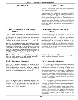 NSR-10 – Capítulo C.7 – Detalles del refuerzo
REGLAMENTO COMENTARIO©
C-93
doblado o el enderezado pueden empalmarse por traslapo
fuera de la región de doblado.
El calentamiento debe efectuarse de manera que no ocasione
daños al concreto. Si el área de doblado se encuentra a
aproximadamente 150 mm del concreto, puede ser necesario
utilizar algún sistema de protección. El calentamiento de las
barras debe ser controlado por medio de crayones térmicos o
cualquier otro medio adecuado. Las barras calentadas no
deben enfriarse por medios artificiales (con agua o aire a
presión) sino hasta que su temperatura haya descendido por lo
menos a 320º C.
C.7.4 — Condiciones de la superficie del
refuerzo
CR7.4 — Condiciones de la superficie del
refuerzo
C.7.4.1 — En el momento que es colocado el concreto, el
refuerzo debe estar libre de barro, aceite u otros
recubrimientos no metálicos que reduzcan la adherencia.
Se permiten los recubrimientos epóxicos de barras que
cumplan con las normas citadas en C.3.5.3.8 y C.3.5.3.9.
C.7.4.2 — El refuerzo, excepto el acero de preesforzado,
con óxido, escamas o una combinación de ambos, debe
considerarse satisfactorio si las dimensiones mínimas
(incluyendo la altura de los resaltes del corrugado) y el
peso de una muestra limpiada utilizando un cepillo de
alambre de acero, cumple con las especificaciones NTC
(o ASTM en su defecto) aplicables indicadas en C.3.5.
Los límites especificados de la oxidación se basan en los
ensayos realizados C.7.4
y en la revisión de ensayos y
recomendaciones anteriores. La referencia C.7.4 proporciona
una guía con respecto a los efectos de la oxidación y de la
escamación sobre las características de adherencia de las
barras de refuerzo corrugado. Investigaciones ha demostrado
que una cantidad normal de óxido aumenta la adherencia.
Generalmente, por medio del manejo brusco normal se pierde
el óxido que está suelto y que puede perjudicar la adherencia
entre el concreto y el refuerzo.
C.7.4.3 — El acero de preesforzado debe estar limpio y
libre de óxido excesivo, aceite, mugre, escamas y
picaduras. Es admisible una oxidación ligera.
CR7.4.3 — En la referencia C.7.5 se presenta una guía para
evaluar el grado de oxidación de un tendón.
C.7.5 — Colocación del refuerzo CR7.5 — Colocación del refuerzo
C.7.5.1 — El refuerzo, incluyendo los tendones y los
ductos de preesforzado, debe colocarse con precisión y
estar adecuadamente asegurado antes de colocar el
concreto, y debe fijarse para evitar su desplazamiento
dentro de las tolerancias aceptables dadas en C.7.5.2.
CR7.5.1 — El refuerzo, incluyendo los tendones y los ductos
de preesforzado, debe estar adecuadamente apoyado en el
encofrado para prevenir que sea desplazado por la colocación
del concreto o por los obreros. Los estribos de vigas deben
estar apoyados en el fondo del encofrado de la viga por medio
de apoyos activos, tales como soportes longitudinales
continuos. Si solamente el refuerzo longitudinal inferior de la
viga esta apoyado, el tráfico de construcción puede desplazar
los estribos y también a cualquier tendón de preesforzado
amarrado a dichos estribos.
C.7.5.2 — A menos que el profesional facultado para
diseñar especifique otra cosa, el refuerzo, incluyendo los
tendones y ductos de preesforzado, debe colocarse en las
posiciones especificadas dentro de las tolerancias
indicadas en C.7.5.2.1 y C.7.5.2.2.
CR7.5.2 — La práctica generalmente aceptada, tal como se
refleja en ACI 117 C.7.6
, ha establecido tolerancias para la
altura total (encofrado o terminación) y para la fabricación de
barras dobladas, al igual que para estribos cerrados, estribos y
espirales. El profesional facultado para diseñar puede
especificar tolerancias más restrictivas que las permitidas por
el Título C del Reglamento NSR-10 cuando sean necesarias
para minimizar la acumulación de tolerancias que produzca
una excesiva reducción de la altura efectiva o del
recubrimiento.
 