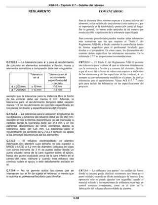 NSR-10 – Capítulo C.7 – Detalles del refuerzo
REGLAMENTO COMENTARIO©
C-94
Para la distancia libre mínima respecto a la parte inferior del
elemento, se ha establecido una tolerancia más restrictiva, por
su importancia en la durabilidad y protección contra el fuego.
Por lo general, las barras están apoyadas de tal manera que
resulta factible la aplicación de la tolerancia especificada.
Para concreto preesforzado pueden resultar útiles tolerancias
más restrictivas que las que requiere el Título C del
Reglamento NSR-10, a fin de controlar la contraflecha dentro
de límites aceptables para el profesional facultado para
diseñar o el propietario. En estos casos, los documentos del
contrato deben especificar las tolerancias necesarias. En la
referencia C.7.7 se proporcionan recomendaciones.
C.7.5.2.1 — La tolerancia para d y para el recubrimiento
de concreto en elementos sometidos a flexión, muros y
elementos sometidos a compresión debe ser la siguiente:
Tolerancia
en d
Tolerancia en el
recubrimiento
especificado del
concreto
d ≤ 200 mm ± 10 mm -10 mm
d > 200 mm ± 13 mm -13 mm
excepto que la tolerancia para la distancia libre al fondo
de las cimbras debe ser menos 6 mm. Además, la
tolerancia para el recubrimiento tampoco debe exceder
menos 1/3 del recubrimiento de concreto especificado en
los planos de diseño y especificaciones del proyecto.
CR7.5.2.1 — El Título C del Reglamento NSR-10 permite
una tolerancia para la altura d que se relaciona directamente
con la resistencia a flexión y a cortante del elemento. Debido
a que el acero del refuerzo se coloca con respecto a los bordes
de los elementos y de las superficies de las cimbras, d no
siempre es convenientemente medida en el campo. Se dan las
tolerancias para el recubrimiento. Véase ACI 117. C.7.6
como
guía para incluir las tolerancias en las especificaciones del
proyecto.
C.7.5.2.2 — La tolerancia para la ubicación longitudinal de
los dobleces y extremos del refuerzo debe ser de ±50 mm,
excepto en los extremos discontinuos de las ménsulas o
cartelas donde la tolerancia debe ser ±13 mm y en los
extremos discontinuos de otros elementos donde la
tolerancia debe ser ±25 mm. La tolerancia para el
recubrimiento de concreto de C.7.5.2.1 también se aplica
a los extremos discontinuos de los elementos.
C.7.5.3 — El refuerzo electrosoldado de alambre
(fabricado con alambre cuyo tamaño no sea superior a
MW30 o MD30 ó 6.2 mm de diámetro) utilizada en losas
con vanos menores de 3 m se puede doblar desde un
punto situado cerca de la cara superior sobre el apoyo,
hasta otro punto localizado cerca de la cara inferior en el
centro del vano, siempre y cuando este refuerzo sea
continuo sobre el apoyo o esté debidamente anclado en
él.
C.7.5.4 — No se permite soldar las barras que se
intersecten con el fin de sujetar el refuerzo, a menos que
lo autorice el profesional facultado para diseñar.
CR7.5.4 — La soldadura “por puntos” (se sueldan las barras
donde se cruzan) puede debilitar seriamente una barra en el
punto soldado, creando un efecto metalúrgico de muesca. Esta
operación sólo se puede ejecutar con seguridad cuando el
material soldado y las operaciones de soldadura están bajo un
control continuo competente, como en el caso de la
fabricación del refuerzo electrosoldado de alambre.
 
