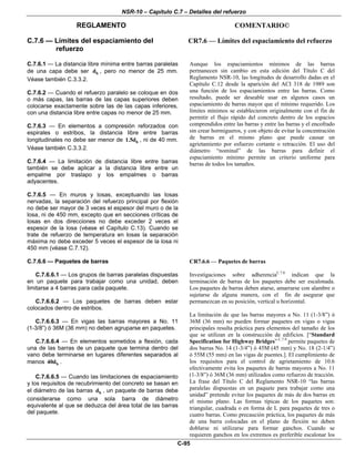 NSR-10 – Capítulo C.7 – Detalles del refuerzo
REGLAMENTO COMENTARIO©
C-95
C.7.6 — Límites del espaciamiento del
refuerzo
CR7.6 — Límites del espaciamiento del refuerzo
C.7.6.1 — La distancia libre mínima entre barras paralelas
de una capa debe ser bd , pero no menor de 25 mm.
Véase también C.3.3.2.
C.7.6.2 — Cuando el refuerzo paralelo se coloque en dos
o más capas, las barras de las capas superiores deben
colocarse exactamente sobre las de las capas inferiores,
con una distancia libre entre capas no menor de 25 mm.
C.7.6.3 — En elementos a compresión reforzados con
espirales o estribos, la distancia libre entre barras
longitudinales no debe ser menor de b1.5d , ni de 40 mm.
Véase también C.3.3.2.
C.7.6.4 — La limitación de distancia libre entre barras
también se debe aplicar a la distancia libre entre un
empalme por traslapo y los empalmes o barras
adyacentes.
C.7.6.5 — En muros y losas, exceptuando las losas
nervadas, la separación del refuerzo principal por flexión
no debe ser mayor de 3 veces el espesor del muro o de la
losa, ni de 450 mm, excepto que en secciones críticas de
losas en dos direcciones no debe exceder 2 veces el
espesor de la losa (véase el Capítulo C.13). Cuando se
trate de refuerzo de temperatura en losas la separación
máxima no debe exceder 5 veces el espesor de la losa ni
450 mm (véase C.7.12).
Aunque los espaciamientos mínimos de las barras
permanecen sin cambio en esta edición del Título C del
Reglamento NSR-10, las longitudes de desarrollo dadas en el
Capítulo C.12 desde la aparición del ACI 318 de 1989 son
una función de los espaciamientos entre las barras. Como
resultado, puede ser deseable usar en algunos casos un
espaciamiento de barras mayor que el mínimo requerido. Los
límites mínimos se establecieron originalmente con el fin de
permitir el flujo rápido del concreto dentro de los espacios
comprendidos entre las barras y entre las barras y el encofrado
sin crear hormigueros, y con objeto de evitar la concentración
de barras en el mismo plano que puede causar un
agrietamiento por esfuerzo cortante o retracción. El uso del
diámetro “nominal” de las barras para definir el
espaciamiento mínimo permite un criterio uniforme para
barras de todos los tamaños.
C.7.6.6 — Paquetes de barras
C.7.6.6.1 — Los grupos de barras paralelas dispuestas
en un paquete para trabajar como una unidad, deben
limitarse a 4 barras para cada paquete.
C.7.6.6.2 — Los paquetes de barras deben estar
colocados dentro de estribos.
C.7.6.6.3 — En vigas las barras mayores a No. 11
(1-3/8”) ó 36M (36 mm) no deben agruparse en paquetes.
C.7.6.6.4 — En elementos sometidos a flexión, cada
una de las barras de un paquete que termina dentro del
vano debe terminarse en lugares diferentes separados al
menos b40d .
C.7.6.6.5 — Cuando las limitaciones de espaciamiento
y los requisitos de recubrimiento del concreto se basan en
el diámetro de las barras bd , un paquete de barras debe
considerarse como una sola barra de diámetro
equivalente al que se deduzca del área total de las barras
del paquete.
CR7.6.6 — Paquetes de barras
Investigaciones sobre adherenciaC.7.8
indican que la
terminación de barras de los paquetes debe ser escalonada.
Los paquetes de barras deben atarse, amarrarse con alambre o
sujetarse de alguna manera, con el fin de asegurar que
permanezcan en su posición, vertical u horizontal.
La limitación de que las barras mayores a No. 11 (1-3/8”) ó
36M (36 mm) no pueden formar paquetes en vigas o vigas
principales resulta práctica para elementos del tamaño de los
que se utilizan en la construcción de edificios. [“Standard
Specification for Highway Bridges” C.7.9
permite paquetes de
dos barras No. 14 (1-3/4”) ó 45M (45 mm) y No. 18 (2-1/4”)
ó 55M (55 mm) en las vigas de puentes.]. El cumplimiento de
los requisitos para el control de agrietamiento de 10.6
efectivamente evita los paquetes de barras mayores a No. 11
(1-3/8”) ó 36M (36 mm) utilizados como refuerzo de tracción.
La frase del Título C del Reglamento NSR-10 “las barras
paralelas dispuestas en un paquete para trabajar como una
unidad” pretende evitar los paquetes de más de dos barras en
el mismo plano. Las formas típicas de los paquetes son:
triangular, cuadrada o en forma de L para paquetes de tres o
cuatro barras. Como precaución práctica, los paquetes de más
de una barra colocadas en el plano de flexión no deben
doblarse ni utilizarse para formar ganchos. Cuando se
requieren ganchos en los extremos es preferible escalonar los
 