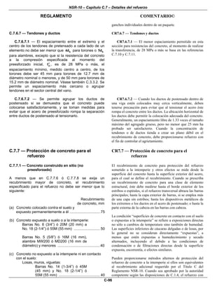 NSR-10 – Capítulo C.7 – Detalles del refuerzo
REGLAMENTO COMENTARIO©
C-96
ganchos individuales dentro de un paquete.
C.7.6.7 — Tendones y ductos
C.7.6.7.1 — El espaciamiento entre el extremo y el
centro de los tendones de pretensado a cada lado de un
elemento no debe ser menor que b4d para torones o b5d
para alambres, excepto que si la resistencia del concreto
a la compresión especificada al momento del
preesforzado inicial, cif′ , es de 28 MPa o más, el
espaciamiento mínimo, medido centro a centro, de los
torones debe ser 45 mm para torones de 12.7 mm de
diámetro nominal o menores, y de 50 mm para torones de
15.2 mm de diámetro nominal. Véase también C.3.3.2. Se
permite un espaciamiento más cercano o agrupar
tendones en el sector central del vano.
CR7.6.7 — Tendones y ductos
CR7.6.7.1 — El menor espaciamiento permitido en esta
sección para resistencias del concreto, al momento de realizar
la transferencia, de 28 MPa o más se basa en las referencias
C.7.10 y C.7.11.
C.7.6.7.2 — Se permite agrupar los ductos de
postensado si se demuestra que el concreto puede
colocarse satisfactoriamente, y se toman medidas para
evitar que el acero de preesforzado rompa la separación
entre ductos de postensado al tensionarlo.
CR7.6.7.2 — Cuando los ductos de postensado dentro de
una viga estén colocados muy cerca verticalmente, deben
tenerse precaución para evitar que al tensionar el acero éste
rompa el concreto entre los ductos. La ubicación horizontal de
los ductos debe permitir la colocación adecuada del concreto.
Generalmente, un espaciamiento libre de 1.33 veces el tamaño
máximo del agregado grueso, pero no menor que 25 mm ha
probado ser satisfactorio. Cuando la concentración de
tendones o de ductos tienda a crear un plano débil en el
recubrimiento de concreto, debe proporcionarse refuerzo con
el fin de controlar el agrietamiento.
C.7.7 — Protección de concreto para el
refuerzo
CR7.7 — Protección de concreto para el
refuerzo
C.7.7.1 — Concreto construido en sitio (no
preesforzado)
A menos que en C.7.7.6 ó C.7.7.8 se exija un
recubrimiento mayor de concreto, el recubrimiento
especificado para el refuerzo no debe ser menor que lo
siguiente:
Recubrimiento
de concreto, mm
(a) Concreto colocado contra el suelo y
expuesto permanentemente a él .............................. 75
(b) Concreto expuesto a suelo o a la intemperie:
Barras No. 6 (3/4”) ó 20M (20 mm) a
No. 18 (2-1/4”) ó 55M (55 mm) .......................... 50
Barras No. 5 (5/8”) ó 16M (16 mm),
alambre MW200 ó MD200 (16 mm de
diámetro) y menores ..........................................40
(c) Concreto no expuesto a la intemperie ni en contacto
con el suelo:
Losas, muros, viguetas:
Barras No. 14 (1-3/4”) ó 45M
(45 mm) y No. 18 (2-1/4”) ó
55M (55 mm) ......................................... 40
El recubrimiento de concreto para protección del refuerzo
sometido a la intemperie y otros efectos se mide desde la
superficie del concreto hasta la superficie exterior del acero,
para el cual se define el recubrimiento. Cuando se prescriba
un recubrimiento de concreto para una clase de elemento
estructural, éste debe medirse hasta el borde exterior de los
estribos o espirales, si el refuerzo transversal abraza las barras
principales; hasta la capa exterior de barras, si se emplea más
de una capa sin estribos; hasta los dispositivos metálicos de
los extremos o los ductos en el acero de postensado; o hasta la
parte externa de la cabeza en las barras con cabeza.
La condición “superficies de concreto en contacto con el suelo
o expuestas a la intemperie” se refiere a exposiciones directas
no sólo a cambios de temperatura sino también de humedad.
Las superficies inferiores de cáscaras delgadas o de losas, por
lo general no se consideran directamente “expuestas”, a
menos que estén expuestas a humedecimiento y secado
alternados, incluyendo el debido a las condiciones de
condensación o de filtraciones directas desde la superficie
expuesta, escorrentía, o efectos similares.
Pueden proporcionarse métodos alternos de protección del
refuerzo de concreto a la intemperie si ellos son equivalentes
al recubrimiento adicional requerido por el Título C del
Reglamento NSR-10. Cuando sea aprobado por la autoridad
competente según las disposiciones de C.1.4, el refuerzo con
 