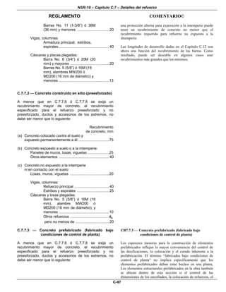 NSR-10 – Capítulo C.7 – Detalles del refuerzo
REGLAMENTO COMENTARIO©
C-97
Barras No. 11 (1-3/8”) ó 36M
(36 mm) y menores ...............................20
Vigas, columnas:
Armadura principal, estribos,
espirales .................................................40
Cáscaras y placas plegadas:
Barra No. 6 (3/4”) ó 20M (20
mm) y mayores ......................................20
Barras No. 5 (5/8”) ó 16M (16
mm), alambres MW200 ó
MD200 (16 mm de diámetro) y
menores .................................................13
una protección alterna para exposición a la intemperie puede
tener un recubrimiento de concreto no menor que el
recubrimiento requerido para refuerzo no expuesto a la
intemperie.
Las longitudes de desarrollo dadas en el Capítulo C.12 son
ahora una función del recubrimiento de las barras. Como
resultado, puede ser deseable en algunos casos usar
recubrimientos más grandes que los mínimos.
C.7.7.2 — Concreto construido en sitio (preesforzado)
A menos que en C.7.7.6 ó C.7.7.8 se exija un
recubrimiento mayor de concreto, el recubrimiento
especificado para el refuerzo preesforzado y no
preesforzado, ductos y accesorios de los extremos, no
debe ser menor que lo siguiente:
Recubrimiento
de concreto, mm
(a) Concreto colocado contra el suelo y
expuesto permanentemente a él ..............................75
(b) Concreto expuesto a suelo o a la intemperie:
Paneles de muros, losas, viguetas .....................25
Otros elementos .................................................40
(c) Concreto no expuesto a la intemperie
ni en contacto con el suelo:
Losas, muros, viguetas ......................................20
Vigas, columnas:
Refuerzo principal ..................................40
Estribos y espirales ...............................25
Cáscaras y losas plegadas:
Barra No. 5 (5/8”) ó 16M (16
mm), alambre MW200 ó
MD200 (16 mm de diámetro), y
menores .................................................10
Otros refuerzos ..................................... bd
pero no menos de .................................20
C.7.7.3 — Concreto prefabricado (fabricado bajo
condiciones de control de planta)
A menos que en C.7.7.6 ó C.7.7.8 se exija un
recubrimiento mayor de concreto, el recubrimiento
especificado para el refuerzo preesforzado y no
preesforzado, ductos y accesorios de los extremos, no
debe ser menor que lo siguiente:
CR7.7.3 — Concreto prefabricado (fabricado bajo
condiciones de control de planta)
Los espesores menores para la construcción de elementos
prefabricados reflejan la mayor conveniencia del control de
las dosificaciones, la colocación y el curado inherente a la
prefabricación. El término “fabricados bajo condiciones de
control de planta” no implica específicamente que los
elementos prefabricados deban estar hechos en una planta.
Los elementos estructurales prefabricados en la obra también
se ubican dentro de esta sección si el control de las
dimensiones de los encofrados, la colocación de refuerzos, el
 