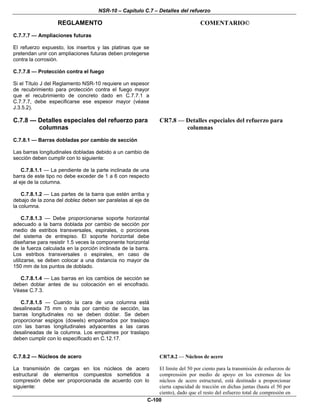 NSR-10 – Capítulo C.7 – Detalles del refuerzo
REGLAMENTO COMENTARIO©
C-100
C.7.7.7 — Ampliaciones futuras
El refuerzo expuesto, los insertos y las platinas que se
pretendan unir con ampliaciones futuras deben protegerse
contra la corrosión.
C.7.7.8 — Protección contra el fuego
Si el Título J del Reglamento NSR-10 requiere un espesor
de recubrimiento para protección contra el fuego mayor
que el recubrimiento de concreto dado en C.7.7.1 a
C.7.7.7, debe especificarse ese espesor mayor (véase
J.3.5.2).
C.7.8 — Detalles especiales del refuerzo para
columnas
CR7.8 — Detalles especiales del refuerzo para
columnas
C.7.8.1 — Barras dobladas por cambio de sección
Las barras longitudinales dobladas debido a un cambio de
sección deben cumplir con lo siguiente:
C.7.8.1.1 — La pendiente de la parte inclinada de una
barra de este tipo no debe exceder de 1 a 6 con respecto
al eje de la columna.
C.7.8.1.2 — Las partes de la barra que estén arriba y
debajo de la zona del doblez deben ser paralelas al eje de
la columna.
C.7.8.1.3 — Debe proporcionarse soporte horizontal
adecuado a la barra doblada por cambio de sección por
medio de estribos transversales, espirales, o porciones
del sistema de entrepiso. El soporte horizontal debe
diseñarse para resistir 1.5 veces la componente horizontal
de la fuerza calculada en la porción inclinada de la barra.
Los estribos transversales o espirales, en caso de
utilizarse, se deben colocar a una distancia no mayor de
150 mm de los puntos de doblado.
C.7.8.1.4 — Las barras en los cambios de sección se
deben doblar antes de su colocación en el encofrado.
Véase C.7.3.
C.7.8.1.5 — Cuando la cara de una columna está
desalineada 75 mm o más por cambio de sección, las
barras longitudinales no se deben doblar. Se deben
proporcionar espigos (dowels) empalmados por traslapo
con las barras longitudinales adyacentes a las caras
desalineadas de la columna. Los empalmes por traslapo
deben cumplir con lo especificado en C.12.17.
C.7.8.2 — Núcleos de acero
La transmisión de cargas en los núcleos de acero
estructural de elementos compuestos sometidos a
compresión debe ser proporcionada de acuerdo con lo
siguiente:
CR7.8.2 — Núcleos de acero
El límite del 50 por ciento para la transmisión de esfuerzos de
comprensión por medio de apoyo en los extremos de los
núcleos de acero estructural, está destinado a proporcionar
cierta capacidad de tracción en dichas juntas (hasta el 50 por
ciento), dado que el resto del esfuerzo total de compresión en
 