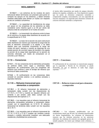NSR-10 – Capítulo C.7 – Detalles del refuerzo
REGLAMENTO COMENTARIO©
C-101
C.7.8.2.1 — Los extremos de los núcleos de acero
estructural deben terminarse con precisión para poner en
contacto los apoyos en los extremos, y deben tomarse
medidas adecuadas para alinear un núcleo con respecto
al otro en contacto concéntrico.
C.7.8.2.2 — La capacidad de transferencia de carga
por apoyo en los empalmes de los extremos se debe
considerar como máximo igual a un 50 por ciento del
esfuerzo total de compresión en el núcleo de acero.
C.7.8.2.3 — La transmisión de esfuerzos entre la base
de la columna y la zapata debe diseñarse de acuerdo con
lo especificado en C.15.8.
C.7.8.2.4 — La base de la sección de acero estructural
debe diseñarse de manera que transmita la carga total de
todo el elemento compuesto a la zapata; o se debe
diseñar para que transmita únicamente la carga del
núcleo de acero, siempre y cuando se disponga de una
amplia sección de concreto capaz de transferir a la zapata
la porción de la carga total soportada por la sección de
concreto reforzado, por medio de compresión en el
concreto y por refuerzo.
el núcleo debe transmitirse por medio de espigos (dowels),
platinas de empalme, soldadura, etc. Esta disposición asegura
que las juntas en elementos compuestos sometidos a
comprensión cumplan, esencialmente, con una capacidad de
tracción semejante a la requerida para elementos comunes de
concreto reforzado sometidos a comprensión.
C.7.9 — Conexiones
C.7.9.1 — En las conexiones de los elementos principales
de pórticos (tales como vigas y columnas) debe
disponerse de confinamiento para los empalmes del
refuerzo que continúa y para el anclaje del refuerzo que
termina en tales conexiones.
C.7.9.2 — El confinamiento en las conexiones debe
consistir en concreto exterior, o en estribos cerrados o
espirales interiores.
CR7.9 — Conexiones
El confinamiento de las conexiones es esencial para asegurar
que la capacidad a flexión de los elementos se pueda
desarrollar sin que se deteriore el nudo bajo cargas
repetidas.C.7.13, C.7.14
C.7.10 — Refuerzo transversal para
elementos a compresión
C.7.10.1 — El refuerzo transversal de elementos a
compresión debe cumplir con las disposiciones de
C.7.10.4 y C.7.10.5 y cuando se requiere refuerzo por
cortante o por torsión, este debe cumplir con las
disposiciones del Capítulo C.11.
C.7.10.2 — Los requisitos para el refuerzo transversal de
elementos compuestos sometidos a compresión deben
cumplir con lo especificado en C.10.13. El refuerzo
transversal de tendones debe cumplir con los requisitos
de C.18.11.
CR7.10 — Refuerzo transversal para elementos
a compresión
C.7.10.3 — Los requisitos para el refuerzo transversal de
C.7.10, C.10.13 y C.18.11 pueden ser omitidos cuando
ensayos y análisis estructural muestren una adecuada
resistencia y factibilidad de construcción.
CR7.10.3 — Las columnas prefabricadas con un
recubrimiento menor que 40 mm, las columnas preesforzadas
sin barras longitudinales, las columnas de dimensiones
menores que las mínimas prescritas en las anteriores
ediciones, las columnas de concreto con agregado grueso de
tamaño pequeño, los muros que trabajan como columnas, y
 