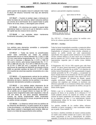 NSR-10 – Capítulo C.7 – Detalles del refuerzo
REGLAMENTO COMENTARIO©
C-103
parte superior de la zapata o losa en cualquier nivel, hasta
la altura del refuerzo horizontal más bajo del elemento
soportado.
C.7.10.4.7 — Cuando no existan vigas o ménsulas en
todos los lados de una columna, deben colocarse estribos
por encima de la terminación de la espiral hasta la parte
inferior de la losa, ábaco, o descolgado para cortante.
C.7.10.4.8 — En columnas con capitel, la espiral debe
extenderse hasta un nivel en el cual el diámetro o ancho
del capitel sea dos veces el de la columna.
C.7.10.4.9 — Las espirales deben mantenerse
firmemente colocadas y bien alineadas.
epóxico y para permitir empalmes mecánicos.
Fig. CR7.10.5 — Croquis para aclarar las medidas entre
barras de columna apoyadas lateralmente
C.7.10.5 — Estribos
Los estribos para elementos sometidos a compresión
deben cumplir con lo siguiente:
C.7.10.5.1 — Todas las barras no preesforzadas
deben estar confinadas por medio de estribos
transversales de por lo menos diámetro No. 3 (3/8”) ó 10M
(10 mm), para barras longitudinales No. 10 (1-1/4”) ó 32M
(32 mm) o menores; y diámetro No. 4 (1/2”) ó 12M (12
mm) como mínimo, para barras longitudinales No. 11 (1-
3/8”) ó 36M (36 mm), No. 14 (1-3/4”) ó 45M (45 mm) y No.
18 (2-1/4”) ó 55M (55 mm) y paquetes de barras. En
estructuras de capacidad de disipación de energía mínima
(DMI) se permiten estribos de barra Nº 2 (1/4") ó 6M(6
mm) cuando las columnas soportan únicamente uno o dos
pisos.
C.7.10.5.2 — El espaciamiento vertical de los estribos
no debe exceder 16 diámetros de barra longitudinal, 48
diámetros de barra o alambre de los estribos, o la menor
dimensión del elemento sometido a compresión.
C.7.10.5.3 — Los estribos deben disponerse de tal
forma que cada barra longitudinal de esquina y barra
alterna tenga apoyo lateral proporcionado por la esquina
de un estribo con un ángulo interior no mayor de 135º, y
ninguna barra longitudinal debe estar separada a más de
150 mm libres de una barra apoyada lateralmente.
Cuando las barras longitudinales estén localizadas
alrededor del perímetro de un círculo, se permite el uso de
un estribo circular completo.
C.7.10.5.4 — La distancia vertical entre los estribos de
los extremos del elemento y la parte superior de la zapata
o losa de entrepiso, o el refuerzo horizontal más bajo de la
losa, ábaco superior o descolgado para cortante, debe ser
menor a la mitad del espaciamiento entre estribos.
CR7.10.5 — Estribos
Todas las barras longitudinales sometidas a compresión deben
quedar rodeadas por estribos transversales. Cuando las barras
longitudinales se coloquen en forma circular, solamente se
requiere un estribo circular por cada espaciamiento
especificado. Este requisito puede satisfacerse con un estribo
circular continuo (hélice) a un paso mayor que el dispuesto
para los espirales de C.10.9.3, siendo el paso máximo igual al
espaciamiento requerido para el estribo (véase también
C.7.10.4.3).
El Reglamento ACI 318 de 1956 requería para cada barra
vertical “un apoyo lateral equivalente a aquél proporcionado
por una esquina a 90 grados de un estribo”. Los requisitos de
estribos fueron liberalizados en 1963 incrementando el ángulo
incluido permisible de 90 a 135 grados, y exceptuando las
barras situadas dentro de una distancia de 150 mm a cada lado
de barras adecuadamente apoyadas (véase figura CR7.10.5).
EnsayosC.7.15
limitados de columnas de tamaño natural,
cargadas axialmente, armadas con barras longitudinales
continuas (sin empalmes por traslapo), no mostraron una
diferencia apreciable en su resistencia última entre columnas
que cumplían con todos los requisitos de estribos y las que no
tenían estribo alguno.
Debido a que no se incluyeron empalmes por traslapo y
paquetes de barras en las pruebas de la referencia C.7.15
resulta prudente proveer un conjunto de estribos en cada
extremo de barras empalmadas por traslapo, encima y abajo
de los empalmes de tope, y a un espaciamiento mínimo
inmediatamente debajo de las zonas inclinadas de barras
dobladas desalineadas.
Los ganchos estándar de los estribos deben utilizarse
solamente en barras corrugadas y estar escalonados siempre
que se pueda. Véase también 7.9.
Las barras o alambres enrollados de manera continua pueden
ser usados como estribos siempre que su paso y área sean al
menos equivalentes al área y espaciamiento de estribos
separados. El anclaje de los extremos de las barras o alambres
 
