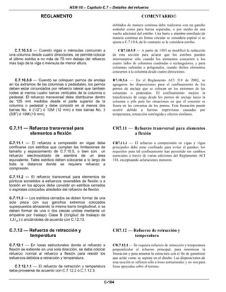NSR-10 – Capítulo C.7 – Detalles del refuerzo
REGLAMENTO COMENTARIO©
C-104
doblados de manera continua debe realizarse con un gancho
estándar como para barras separadas, o por medio de una
vuelta adicional del estribo. Una barra o alambre enrollado de
manera continua en forma circular se considera espiral si se
ajusta a C.7.10.4, de lo contrario se le considera estribo.
C.7.10.5.5 — Cuando vigas o ménsulas concurran a
una columna desde cuatro direcciones, se permite colocar
el último estribo a no más de 75 mm debajo del refuerzo
más bajo de la viga o ménsula de menor altura.
CR7.10.5.5 — A partir de 1983 se modificó la redacción
de esta sección para aclarar que los estribos pueden
interrumpirse sólo cuando los elementos concurren a los
cuatro lados de columnas cuadradas o rectangulares, y para
columnas redondas o poligonales, cuando dichos elementos
concurren a la columna desde cuatro direcciones.
C.7.10.5.6 — Cuando se coloquen pernos de anclaje
en los extremos de las columnas o pedestales, los pernos
deben estar circundados por refuerzo lateral que también
rodee al menos cuatro barras verticales de la columna o
pedestal. El refuerzo transversal debe distribuirse dentro
de 125 mm medidos desde el parte superior de la
columna o pedestal y debe consistir en al menos dos
barras No. 4 (1/2”) ó 12M (12 mm) o tres barras No. 3
(3/8”) ó 10M (10 mm).
R7.10.5.6 — En el Reglamento ACI 318 de 2002, se
agregaron las disposiciones para el confinamiento de los
pernos de anclaje que se colocan en los extremos de las
columnas o pedestales. El confinamiento mejora la
transferencia de carga desde los pernos de anclaje hacia la
columna o pila para las situaciones en que el concreto se
fisura en las cercanías de los pernos. Esta fisuración puede
ocurrir debido a fuerzas imprevistas causadas por
temperatura, retracción restringida y efectos similares.
C.7.11 — Refuerzo transversal para
elementos a flexión
CR7.11 — Refuerzo transversal para elementos
a flexión
C.7.11.1 — El refuerzo a compresión en vigas debe
confinarse con estribos que cumplan las limitaciones de
tamaño y espaciamiento de C.7.10.5, o bien con un
refuerzo electrosoldado de alambre de un área
equivalente. Tales estribos deben colocarse a lo largo de
toda la distancia donde se requiera refuerzo a
compresión.
C.7.11.2 — El refuerzo transversal para elementos de
pórticos sometidos a esfuerzos reversibles de flexión o a
torsión en los apoyos debe consistir en estribos cerrados
o espirales colocados alrededor del refuerzo de flexión.
C.7.11.3 — Los estribos cerrados se deben formar de una
sola pieza con sus ganchos extremos colocados
superpuestos abrazando la misma barra longitudinal, o se
deben formar de una o dos piezas unidas mediante un
empalme por traslapo Clase B (longitud de traslapo de
d1.3 ) o anclándolas de acuerdo con C.12.13.
CR7.11.1 — El refuerzo a comprensión en vigas y vigas
principales debe estar confinado para evitar el pandeo; los
requisitos para tal confinamiento han persistido sin cambios
esenciales a través de varias ediciones del Reglamento ACI
318, exceptuando aclaraciones menores.
C.7.12 — Refuerzo de retracción y
temperatura
CR7.12 — Refuerzo de retracción y
temperatura
C.7.12.1 — En losas estructurales donde el refuerzo a
flexión se extiende en una sola dirección, se debe colocar
refuerzo normal al refuerzo a flexión para resistir los
esfuerzos debidos a retracción y temperatura.
C.7.12.1.1 — El refuerzo de retracción y temperatura
debe proveerse de acuerdo con C.7.12.2 ó C.7.12.3.
CR.7.12.1 — Se requiere refuerzo de retracción y temperatura
perpendicular al refuerzo principal, para minimizar la
fisuración y para amarrar la estructura con el fin de garantizar
que actúe como se supone en el diseño. Las disposiciones de
esta sección se refieren sólo a losas estructurales y no son para
losas apoyadas sobre el terreno.
 