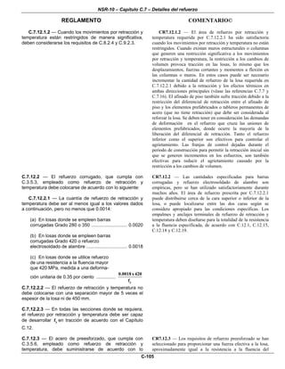 NSR-10 – Capítulo C.7 – Detalles del refuerzo
REGLAMENTO COMENTARIO©
C-105
C.7.12.1.2 — Cuando los movimientos por retracción y
temperatura están restringidos de manera significativa,
deben considerarse los requisitos de C.8.2.4 y C.9.2.3.
CR7.12.1.2 — El área de refuerzo por retracción y
temperatura requerida por C.7.12.2.1 ha sido satisfactoria
cuando los movimientos por retracción y temperatura no están
restringidos. Cuando existan muros estructurales o columnas
que generen una restricción significativa a los movimientos
por retracción y temperatura, la restricción a los cambios de
volumen provoca tracción en las losas, lo mismo que los
desplazamientos, fuerzas cortantes y momentos a flexión en
las columnas o muros. En estos casos puede ser necesario
incrementar la cantidad de refuerzo de la losa requerida en
C.7.12.2.1 debido a la retracción y los efectos térmicos en
ambas direcciones principales (véase las referencias C.7.7 y
C.7.16). El afinado de piso también sufre tracción debido a la
restricción del diferencial de retracción entre el afinado de
piso y los elementos prefabricados o tableros permanentes de
acero (que no tiene retracción) que debe ser considerada al
reforzar la losa. Se deben tener en consideración las demandas
de deformación en el refuerzo que cruza las uniones de
elementos prefabricados, donde ocurre la mayoría de la
liberación del diferencial de retracción. Tanto el refuerzo
inferior como el superior son efectivos para controlar el
agrietamiento. Las franjas de control dejadas durante el
período de construcción para permitir la retracción inicial sin
que se generen incrementos en los esfuerzos, son también
efectivas para reducir el agrietamiento causado por la
restricción a los cambios de volumen.
C.7.12.2 — El refuerzo corrugado, que cumpla con
C.3.5.3, empleado como refuerzo de retracción y
temperatura debe colocarse de acuerdo con lo siguiente:
C.7.12.2.1 — La cuantía de refuerzo de retracción y
temperatura debe ser al menos igual a los valores dados
a continuación, pero no menos que 0.0014:
(a) En losas donde se empleen barras
corrugadas Grado 280 o 350 ............................ 0.0020
(b) En losas donde se empleen barras
corrugadas Grado 420 o refuerzo
electrosoldado de alambre ................................ 0.0018
(c) En losas donde se utilice refuerzo
de una resistencia a la fluencia mayor
que 420 MPa, medida a una deforma-
ción unitaria de 0.35 por ciento ...............
y
0.0018x420
f
C.7.12.2.2 — El refuerzo de retracción y temperatura no
debe colocarse con una separación mayor de 5 veces el
espesor de la losa ni de 450 mm.
C.7.12.2.3 — En todas las secciones donde se requiera,
el refuerzo por retracción y temperatura debe ser capaz
de desarrollar yf en tracción de acuerdo con el Capítulo
C.12.
CR7.12.2 — Las cantidades especificadas para barras
corrugadas y refuerzo electrosoldado de alambre son
empíricas, pero se han utilizado satisfactoriamente durante
muchos años. El área de refuerzo prescrita por C.7.12.2.1
puede distribuirse cerca de la cara superior o inferior de la
losa, o puede localizarse entre las dos caras según se
considere apropiado para las condiciones específicas. Los
empalmes y anclajes terminales de refuerzo de retracción y
temperatura deben diseñarse para la totalidad de la resistencia
a la fluencia especificada, de acuerdo con C.12.1, C.12.15,
C.12.18 y C.12.19.
C.7.12.3 — El acero de preesforzado, que cumpla con
C.3.5.6, empleado como refuerzo de retracción y
temperatura, debe suministrarse de acuerdo con lo
CR7.12.3 — Los requisitos de refuerzo preesforzado se han
seleccionado para proporcionar una fuerza efectiva a la losa,
aproximadamente igual a la resistencia a la fluencia del
 