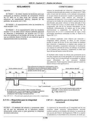 NSR-10 – Capítulo C.7 – Detalles del refuerzo
REGLAMENTO COMENTARIO©
C-106
siguiente:
C.7.12.3.1 — Se deben diseñar los tendones para que
produzcan un esfuerzo promedio de compresión mínima
de 0.7 MPa en el área bruta del concreto usando
esfuerzos de preesforzado efectivo, después de las
pérdidas, de acuerdo con C.18.6.
C.7.12.3.2 — El espaciamiento entre los tendones no
debe exceder 1.8 m.
C.7.12.3.3 — Si el espaciamiento entre los tendones
excede 1.4 m se debe colocar refuerzo adherido adicional
de retracción y temperatura, de acuerdo con C.7.12.2,
entre los tendones en los bordes de la losa, en una zona
que se extiende desde el borde en una distancia igual al
espaciamiento entre los tendones.
refuerzo no preesforzado por retracción y temperatura. Esta
cantidad de preesforzado que produce un esfuerzo de 0.7 MPa
sobre el área total del concreto, se ha utilizado exitosamente
en un gran número de proyectos. Cuando el espaciamiento de
tendones empleados como refuerzo por retracción y
temperatura sea mayor de 1.4 m, se requiere refuerzo adherido
adicional en los bordes de la losa donde se aplican fuerzas de
preesforzado, para poder reforzar en forma adecuada el área
entre el borde de la losa y el punto donde los esfuerzos de
comprensión, más allá de los anclajes individuales, se han
distribuido suficientemente, de manera que la losa trabaje
uniformemente a compresión. La aplicación de las
disposiciones de C.7.12.3 a construcciones de vigas y losas
postensadas monolíticas construidas en obra, se ilustra en la
figura CR7.12.3.
Los tendones empleados como refuerzo por retracción y
temperatura deben colocarse, en altura, lo más cercanos
posible al centro de la losa. En los casos donde los tendones
para retracción y temperatura se emplean para sostener los
tendones principales, se permiten variaciones en localización
con respecto al centroide de la losa; sin embargo, la resultante
de los tendones para retracción y temperatura no debe caer
fuera del área del núcleo central de la losa.
El diseñador debe evaluar los efectos del acortamiento de la
losa para asegurar una acción apropiada. En la mayoría de los
casos el bajo nivel de preesforzado recomendado no debería
causar dificultades en una estructura detallada
adecuadamente. Puede requerirse atención especial cuando los
efectos térmicos sean significativos.
Fig. CR7.12.3 — Preesforzado empleado para retracción y temperatura
C.7.13 — Requisitos para la integridad
estructural
C.7.13.1 — El detallado del refuerzo y conexiones, debe
ser tal que los elementos de la estructura queden
eficazmente unidos entre sí para garantizar la integridad
de toda la estructura.
CR7.13 — Requisitos para la integridad
estructural
La experiencia ha demostrado que la integridad total de una
estructura puede mejorarse substancialmente haciendo
cambios menores en los detalles del refuerzo. La intención de
esta sección del Título C del Reglamento NSR-10 es mejorar
la redundancia y la ductilidad en las estructuras, de modo que,
 