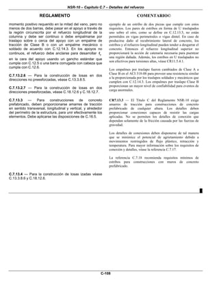 NSR-10 – Capítulo C.7 – Detalles del refuerzo
REGLAMENTO COMENTARIO©
C-108
momento positivo requerido en la mitad del vano, pero no
menos de dos barras, debe pasar en el apoyo a través de
la región circunscrita por el refuerzo longitudinal de la
columna y debe ser continuo o debe empalmarse por
traslapo sobre o cerca del apoyo con un empalme de
tracción de Clase B o con un empalme mecánico o
soldado de acuerdo con C.12.14.3. En los apoyos no
continuos, el refuerzo debe anclarse para desarrollar yf
en la cara del apoyo usando un gancho estándar que
cumpla con C.12.5 o una barra corrugada con cabeza que
cumpla con C.12.6.
C.7.13.2.6 — Para la construcción de losas en dos
direcciones no preesforzadas, véase C.13.3.8.5.
C.7.13.2.7 — Para la construcción de losas en dos
direcciones preesforzadas, véase C.18.12.6 y C.18.12.7.
ejemplo de un estribo de dos piezas que cumple con estos
requisitos. Los pares de estribos en forma de U traslapados
uno sobre el otro, como se define en C.12.13.5, no están
permitidos en vigas perimetrales o vigas dintel. En caso de
producirse daño al recubrimiento lateral de concreto, los
estribos y el refuerzo longitudinal pueden tender a desgarrar el
concreto. Entonces el refuerzo longitudinal superior no
proporcionará la acción de catenaria necesaria para puentear
una región dañada. Además, los estribos en U traslapados no
son efectivos para torsiones altas, véase CR11.5.4.1.
Los empalmes por traslapo fueron cambiados de Clase A a
Clase B en el ACI 318-08 para proveer una resistencia similar
a la proporcionada por los traslapos soldados y mecánicos que
cumplen con C.12.14.3. Los empalmes por traslapo Clase B
proporcionan un mayor nivel de confiabilidad para eventos de
carga anormales.
C.7.13.3 — Para construcciones de concreto
prefabricado, deben proporcionarse amarres de tracción
en sentido transversal, longitudinal y vertical, y alrededor
del perímetro de la estructura, para unir efectivamente los
elementos. Debe aplicarse las disposiciones de C.16.5.
CR7.13.3 — El Título C del Reglamento NSR-10 exige
amarres de tracción para construcciones de concreto
prefabricado de cualquier altura. Los detalles deben
proporcionar conexiones capaces de resistir las cargas
aplicadas. No se permiten los detalles de conexión que
dependan solamente de la fricción causada por las fuerzas de
gravedad.
Los detalles de conexiones deben disponerse de tal manera
que se minimice el potencial de agrietamiento debido a
movimientos restringidos de flujo plástico, retracción y
temperatura. Para mayor información sobre los requisitos de
conexión y detalles, véase la referencia C.7.17.
La referencia C.7.18 recomienda requisitos mínimos de
estribos para construcciones con muros de concreto
prefabricado.
C.7.13.4 — Para la construcción de losas izadas véase
C.13.3.8.6 y C.18.12.6.
█
 