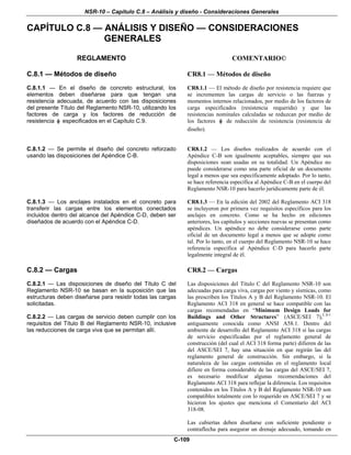 NSR-10 – Capítulo C.8 – Análisis y diseño - Consideraciones Generales
C-109
CAPÍTULO C.8 — ANÁLISIS Y DISEÑO — CONSIDERACIONES
GENERALES
REGLAMENTO COMENTARIO©
C.8.1 — Métodos de diseño
C.8.1.1 — En el diseño de concreto estructural, los
elementos deben diseñarse para que tengan una
resistencia adecuada, de acuerdo con las disposiciones
del presente Título del Reglamento NSR-10, utilizando los
factores de carga y los factores de reducción de
resistencia φ especificados en el Capítulo C.9.
CR8.1 — Métodos de diseño
CR8.1.1 — El método de diseño por resistencia requiere que
se incrementen las cargas de servicio o las fuerzas y
momentos internos relacionados, por medio de los factores de
carga especificados (resistencia requerida) y que las
resistencias nominales calculadas se reduzcan por medio de
los factores φ de reducción de resistencia (resistencia de
diseño).
C.8.1.2 — Se permite el diseño del concreto reforzado
usando las disposiciones del Apéndice C-B.
CR8.1.2 — Los diseños realizados de acuerdo con el
Apéndice C-B son igualmente aceptables, siempre que sus
disposiciones sean usadas en su totalidad. Un Apéndice no
puede considerarse como una parte oficial de un documento
legal a menos que sea específicamente adoptado. Por lo tanto,
se hace referencia específica al Apéndice C-B en el cuerpo del
Reglamento NSR-10 para hacerlo jurídicamente parte de él.
C.8.1.3 — Los anclajes instalados en el concreto para
transferir las cargas entre los elementos conectados
incluidos dentro del alcance del Apéndice C-D, deben ser
diseñados de acuerdo con el Apéndice C-D.
CR8.1.3 — En la edición del 2002 del Reglamento ACI 318
se incluyeron por primera vez requisitos específicos para los
anclajes en concreto. Como se ha hecho en ediciones
anteriores, los capítulos y secciones nuevas se presentan como
apéndices. Un apéndice no debe considerarse como parte
oficial de un documento legal a menos que se adopte como
tal. Por lo tanto, en el cuerpo del Reglamento NSR-10 se hace
referencia específica al Apéndice C-D para hacerlo parte
legalmente integral de él.
C.8.2 — Cargas
C.8.2.1 — Las disposiciones de diseño del Título C del
Reglamento NSR-10 se basan en la suposición que las
estructuras deben diseñarse para resistir todas las cargas
solicitadas.
C.8.2.2 — Las cargas de servicio deben cumplir con los
requisitos del Título B del Reglamento NSR-10, inclusive
las reducciones de carga viva que se permitan allí.
CR8.2 — Cargas
Las disposiciones del Título C del Reglamento NSR-10 son
adecuadas para carga viva, cargas por viento y sísmicas, como
las prescriben los Títulos A y B del Reglamento NSR-10. El
Reglamento ACI 318 en general se hace compatible con las
cargas recomendadas en “Minimum Design Loads for
Buildings and Other Structures” (ASCE/SEI 7),C.8-1
antiguamente conocida como ANSI A58.1. Dentro del
ambiente de desarrollo del Reglamento ACI 318 si las cargas
de servicio especificadas por el reglamento general de
construcción (del cual el ACI 318 forma parte) difieren de las
del ASCE/SEI 7, hay una situación en que regirán las del
reglamento general de construcción. Sin embargo, si la
naturaleza de las cargas contenidas en el reglamento local
difiere en forma considerable de las cargas del ASCE/SEI 7,
es necesario modificar algunas recomendaciones del
Reglamento ACI 318 para reflejar la diferencia. Los requisitos
contenidos en los Títulos A y B del Reglamento NSR-10 son
compatibles totalmente con lo requerido en ASCE/SEI 7 y se
hicieron los ajustes que menciona el Comentario del ACI
318-08.
Las cubiertas deben diseñarse con suficiente pendiente o
contraflecha para asegurar un drenaje adecuado, tomando en
 