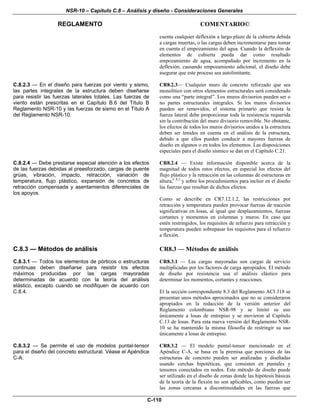 NSR-10 – Capítulo C.8 – Análisis y diseño - Consideraciones Generales
REGLAMENTO COMENTARIO©
C-110
cuenta cualquier deflexión a largo plazo de la cubierta debida
a cargas muertas, o las cargas deben incrementarse para tomar
en cuenta el empozamiento del agua. Cuando la deflexión de
elementos de cubierta pueda dar como resultado
empozamiento de agua, acompañado por incremento en la
deflexión, causando empozamiento adicional, el diseño debe
asegurar que este proceso sea autolimitante.
C.8.2.3 — En el diseño para fuerzas por viento y sismo,
las partes integrales de la estructura deben diseñarse
para resistir las fuerzas laterales totales. Las fuerzas de
viento están prescritas en el Capítulo B.6 del Título B
Reglamento NSR-10 y las fuerzas de sismo en el Título A
del Reglamento NSR-10.
CR8.2.3— Cualquier muro de concreto reforzado que sea
monolítico con otros elementos estructurales será considerado
como una “parte integral”. Los muros divisorios pueden ser o
no partes estructurales integrales. Si los muros divisorios
pueden ser removidos, el sistema primario que resista la
fuerza lateral debe proporcionar toda la resistencia requerida
sin la contribución del muro divisorio removible. No obstante,
los efectos de todos los muros divisorios unidos a la estructura
deben ser tenidos en cuenta en el análisis de la estructura,
debido a que ellos pueden conducir a mayores fuerzas de
diseño en algunos o en todos los elementos. Las disposiciones
especiales para el diseño sísmico se dan en el Capítulo C.21.
C.8.2.4 — Debe prestarse especial atención a los efectos
de las fuerzas debidas al preesforzado, cargas de puente
grúas, vibración, impacto, retracción, variación de
temperatura, flujo plástico, expansión de concretos de
retracción compensada y asentamientos diferenciales de
los apoyos.
CR8.2.4 — Existe información disponible acerca de la
magnitud de todos estos efectos, en especial los efectos del
flujo plástico y la retracción en las columnas de estructuras en
altura,C.8.2
y sobre los procedimientos para incluir en el diseño
las fuerzas que resultan de dichos efectos.
Como se describe en CR7.12.1.2, las restricciones por
retracción y temperatura pueden provocar fuerzas de tracción
significativas en losas, al igual que desplazamientos, fuerzas
cortantes y momentos en columnas y muros. En caso que
estén restringidos, los requisitos de refuerzo para retracción y
temperatura pueden sobrepasar los requisitos para el refuerzo
a flexión.
C.8.3 — Métodos de análisis
C.8.3.1 — Todos los elementos de pórticos o estructuras
continuas deben diseñarse para resistir los efectos
máximos producidas por las cargas mayoradas
determinadas de acuerdo con la teoría del análisis
elástico, excepto cuando se modifiquen de acuerdo con
C.8.4.
CR8.3 — Métodos de análisis
CR8.3.1 — Las cargas mayoradas son cargas de servicio
multiplicadas por los factores de carga apropiados. El método
de diseño por resistencia usa el análisis elástico para
determinar los momentos, cortantes y reacciones.
El la sección correspondiente 8.3 del Reglamento ACI 318 se
presentan unos métodos aproximados que no se consideraron
apropiados en la redacción de la versión anterior del
Reglamento colombiano NSR-98 y se limitó su uso
únicamente a losas de entrepiso y se movieron al Capítulo
C.13 de losas. Para esta nueva versión del Reglamento NSR-
10 se ha mantenido la misma filosofía de restringir su uso
únicamente a losas de entrepiso.
C.8.3.2 — Se permite el uso de modelos puntal-tensor
para el diseño del concreto estructural. Véase el Apéndice
C-A.
CR8.3.2 — El modelo puntal-tensor mencionado en el
Apéndice C-A, se basa en la premisa que porciones de las
estructuras de concreto pueden ser analizadas y diseñadas
usando cerchas hipotéticas, que consisten en puntales y
tensores conectados en nodos. Este método de diseño puede
ser utilizado en el diseño de zonas donde las hipótesis básicas
de la teoría de la flexión no son aplicables, como pueden ser
las zonas cercanas a discontinuidades en las fuerzas que
 