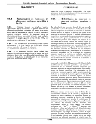 NSR-10 – Capítulo C.8 – Análisis y diseño - Consideraciones Generales
REGLAMENTO COMENTARIO©
C-111
surgen de cargas o reacciones concentradas, y de zonas
cercanas a las discontinuidades geométricas, como cambios
abruptos en las secciones transversales.
C.8.4 — Redistribución de momentos en
elementos continuos sometidos a
flexión
C.8.4.1 — Excepto cuando se empleen valores
aproximados de los momentos, se permite disminuir los
momentos mayorados calculados por medio de la teoría
elástica en las secciones de máximo momento negativo o
máximo momento positivo de cualquier vano de
elementos continuos sometidos a flexión para cualquier
disposición de carga supuesta, en no más de t1000ε por
ciento, con un máximo de 20 por ciento.
C.8.4.2 — La redistribución de momentos debe hacerse
solamente si tε es igual o mayor que 0.0075 en la sección
en la que se está reduciendo el momento.
C.8.4.3 — El momento reducido debe usarse para
calcular los momentos redistribuidos en todas las otras
secciones dentro del vano. El equilibrio estático se debe
mantener después de la redistribución de los momentos
para cada disposición de las cargas.
CR8.4 — Redistribución de momentos en
elementos continuos sometidos a
flexión
La redistribución de momentos depende de una adecuada
ductilidad en las zonas de articulación plástica. Estas zonas de
articulación plástica se desarrollan en secciones de momento
máximo positivo o negativo y provocan un cambio en el
diagrama de momentos elásticos. El resultado habitual es una
reducción en los valores de los momentos máximos negativos
en las zonas de los apoyos, y un incremento en los valores de
los momentos positivos entre apoyos con respecto a los
calculados por el análisis elástico. Sin embargo, como los
momentos negativos se determinan para una disposición de
carga y los momentos positivos para otra (véase C.13.7.6 para
una excepción), en ocasiones, puede obtenerse economía en
los refuerzos mediante la reducción de los momentos
máximos elásticos positivos y el incremento de los momentos
negativos, angostando así la envolvente de momentos
máximos negativos y positivos en cualquier sección del
vano.C.8.3
Las articulaciones plásticas permiten la utilización
de la capacidad total de más secciones de un elemento a
flexión al nivel de carga última.
Antes de la versión 2008 el Reglamento ACI 318 enfocaba la
redistribución del momento permitiendo un aumento o
disminución de los momentos negativos mayorados por
encima o por debajo de los valores calculados elásticamente,
dentro de límites específicos. Una disminución en la
resistencia a momento negativo implica un comportamiento
inelástico en la región de momento negativo en el apoyo, Al
aumentar la resistencia a momento negativo, se pueden
reducir los momentos positivos, pero el resultado es que el
comportamiento inelástico ocurrirá en la región de momento
positivo del elemento y el porcentaje de cambio en la sección
de momento positivo podría ser mayor al 20 por ciento
permitido para las secciones de momento negativoC.8.3
. El
cambio realizado el 2008 impone las mismas limitaciones
porcentuales en ambos momentos, positivos y negativos.
Utilizando valores conservadores para el límite de las
deformaciones unitarias en el concreto y longitudes de
articulación plástica obtenidas de numerosos ensayos, se
analizaron elementos sometidos a flexión con pequeña
capacidad de rotación, para estudiar la redistribución de
momentos, hasta un 20 por ciento, dependiendo de la cuantía
del refuerzo. Se encontró que los resultados eran
conservadores (véase la figura CR8.4). Los estudios
realizados por CohnC.8.4
y MattockC.8.5
soportan esta
conclusión e indican que la fisuración y la deflexión de vigas
diseñadas utilizando redistribución de momentos no son
mucho mayores, bajo cargas de servicio, que las de vigas
diseñadas utilizando momentos provenientes directamente de
la teoría elástica. Además, estos estudios indican que queda
disponible una adecuada capacidad de rotación para la
 