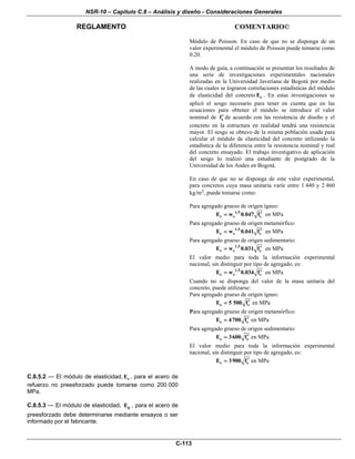 NSR-10 – Capítulo C.8 – Análisis y diseño - Consideraciones Generales
REGLAMENTO COMENTARIO©
C-113
Módulo de Poisson. En caso de que no se disponga de un
valor experimental el módulo de Poisson puede tomarse como
0.20.
A modo de guía, a continuación se presentan los resultados de
una serie de investigaciones experimentales nacionales
realizadas en la Universidad Javeriana de Bogotá por medio
de las cuales se lograron correlaciones estadísticas del módulo
de elasticidad del concreto cE . En estas investigaciones se
aplicó el sesgo necesario para tener en cuenta que en las
ecuaciones para obtener el módulo se introduce el valor
nominal de cf′ de acuerdo con las resistencia de diseño y el
concreto en la estructura en realidad tendrá una resistencia
mayor. El sesgo se obtuvo de la misma población usada para
calcular el módulo de elasticidad del concreto utilizando la
estadística de la diferencia entre la resistencia nominal y real
del concreto ensayado. El trabajo investigativo de aplicación
del sesgo lo realizó una estudiante de postgrado de la
Universidad de los Andes en Bogotá.
En caso de que no se disponga de este valor experimental,
para concretos cuya masa unitaria varíe entre 1 440 y 2 460
kg/m3, puede tomarse como:
Para agregado grueso de origen ígneo:
1.5
c c cE w 0.047 f′= en MPa
Para agregado grueso de origen metamórfico:
1.5
c c cE w 0.041 f′= en MPa
Para agregado grueso de origen sedimentario:
1.5
c c cE w 0.031 f′= en MPa
El valor medio para toda la información experimental
nacional, sin distinguir por tipo de agregado, es:
1.5
c c cE w 0.034 f′= en MPa
Cuando no se disponga del valor de la masa unitaria del
concreto, puede utilizarse:
Para agregado grueso de origen ígneo:
c cE 5 500 f′= en MPa
Para agregado grueso de origen metamórfico:
c cE 4700 f′= en MPa
Para agregado grueso de origen sedimentario:
c cE 3600 f′= en MPa
El valor medio para toda la información experimental
nacional, sin distinguir por tipo de agregado, es:
c cE 3900 f′= en MPa
C.8.5.2 — El módulo de elasticidad, sE , para el acero de
refuerzo no preesforzado puede tomarse como 200 000
MPa.
C.8.5.3 — El módulo de elasticidad, pE , para el acero de
preesforzado debe determinarse mediante ensayos o ser
informado por el fabricante.
 
