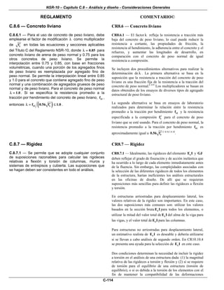 NSR-10 – Capítulo C.8 – Análisis y diseño - Consideraciones Generales
REGLAMENTO COMENTARIO©
C-114
C.8.6 — Concreto liviano
C.8.6.1 — Para el uso de concreto de peso liviano, debe
emplearse el factor de modificación λ como multiplicador
de cf′ en todas las ecuaciones y secciones aplicables
del Título C del Reglamento NSR-10, donde 0.85λ = para
concreto liviano de arena de peso normal y 0.75 para los
otros concretos de peso liviano. Se permite la
interpolación entre 0.75 y 0.85, con base en fracciones
volumétricas, cuando una porción de los agregados finos
de peso liviano es reemplazada por agregado fino de
peso normal. Se permite la interpolación lineal entre 0.85
y 1.0 para el concreto que contiene agregado fino de peso
normal y una combinación de agregados gruesos de peso
normal y de peso liviano. Para el concreto de peso normal
1.0λ = . Si se especifica la resistencia promedio a la
tracción por hendimiento del concreto de peso liviano, ctf ,
entonces ( )ct cf 0.56 f 1.0′λ = ≤ .
CR8.6 — Concreto liviano
CR8.6.1 — El factor λ refleja la resistencia a tracción más
baja del concreto de peso liviano, lo cual puede reducir la
resistencia a cortante, las propiedades de fricción, la
resistencia al hendimiento, la adherencia entre el concreto y el
refuerzo, y aumentar las longitudes de desarrollo, en
comparación con el concreto de peso normal de igual
resistencia a compresión.
Se incluyen dos procedimientos alternativos para realizar la
determinación de λ . La primera alternativa se basa en la
suposición que la resistencia a tracción del concreto de peso
liviano es una fracción fija de la resistencia a la tracción del
concreto de peso normal.C.8.9
Los multiplicadores se basan en
datos obtenidos de los ensayos de diversos tipos de agregado
estructural de peso liviano.
La segunda alternativa se basa en ensayos de laboratorio
realizados para determinar la relación entre la resistencia
promedio a la tracción por hendimiento ctf y la resistencia
especificada a la compresión cf′ para el concreto de peso
liviano que se esté usando. Para el concreto de peso normal, la
resistencia promedio a la tracción por hendimiento ctf es
aproximadamente igual a c0.56 f′ C.8.9,C.8.10
.
C.8.7 — Rigidez
C.8.7.1 — Se permite que se adopte cualquier conjunto
de suposiciones razonables para calcular las rigideces
relativas a flexión y torsión de columnas, muros y
sistemas de entrepisos y cubierta. Las suposiciones que
se hagan deben ser consistentes en todo el análisis.
CR8.7 — Rigidez
CR8.7.1 — Idealmente, las rigideces del elemento cE I y GJ
deben reflejar el grado de fisuración y de acción inelástica que
ha ocurrido a lo largo de cada elemento inmediatamente antes
de la fluencia. Sin embargo, las complejidades asociadas con
la selección de las diferentes rigideces de todos los elementos
de la estructura, harían ineficientes los análisis estructurales
en las oficinas de diseño. De allí que se requieran
suposiciones más sencillas para definir las rigideces a flexión
y torsión.
En estructuras arriostradas para desplazamiento lateral, los
valores relativos de la rigidez son importantes. En este caso,
las dos suposiciones más comunes son: utilizar los valores
basados en la sección bruta cE I para todos los elementos, o
utilizar la mitad del valor total de cE I del alma de la viga para
las vigas, y el valor total de cE I para las columnas.
Para estructuras no arriostradas para desplazamiento lateral,
un estimativo realista de cE I es deseable y debería utilizarse
si se llevan a cabo análisis de segundo orden. En CR10.10.4
se presenta una ayuda para la selección de cE I en este caso.
Dos condiciones determinan la necesidad de incluir la rigidez
a torsión en el análisis de una estructura dada: (1) la magnitud
relativa de las rigideces a torsión y flexión y (2) si se requiere
de torsión para el equilibrio de una estructura (torsión de
equilibrio), o si es debida a la torsión de los elementos con el
fin de mantener la compatibilidad de las deformaciones
 