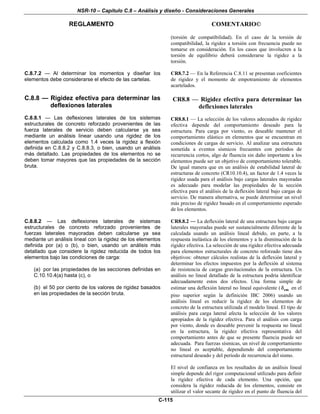 NSR-10 – Capítulo C.8 – Análisis y diseño - Consideraciones Generales
REGLAMENTO COMENTARIO©
C-115
(torsión de compatibilidad). En el caso de la torsión de
compatibilidad, la rigidez a torsión con frecuencia puede no
tomarse en consideración. En los casos que involucren a la
torsión de equilibrio deberá considerarse la rigidez a la
torsión.
C.8.7.2 — Al determinar los momentos y diseñar los
elementos debe considerarse el efecto de las cartelas.
CR8.7.2 — En la Referencia C.8.11 se presentan coeficientes
de rigidez y el momento de empotramiento de elementos
acartelados.
C.8.8 — Rigidez efectiva para determinar las
deflexiones laterales
C.8.8.1 — Las deflexiones laterales de los sistemas
estructurales de concreto reforzado provenientes de las
fuerza laterales de servicio deben calcularse ya sea
mediante un análisis linear usando una rigidez de los
elementos calculada como 1.4 veces la rigidez a flexión
definida en C.8.8.2 y C.8.8.3, o bien, usando un análisis
más detallado. Las propiedades de los elementos no se
deben tomar mayores que las propiedades de la sección
bruta.
CR8.8 — Rigidez efectiva para determinar las
deflexiones laterales
CR8.8.1 — La selección de los valores adecuados de rigidez
efectiva depende del comportamiento deseado para la
estructura. Para carga por viento, es deseable mantener el
comportamiento elástico en elementos que se encuentran en
condiciones de cargas de servicio. Al analizar una estructura
sometida a eventos sísmicos frecuentes con períodos de
recurrencia cortos, algo de fluencia sin daño importante a los
elementos puede ser un objetivo de comportamiento tolerable.
De igual manera que en un análisis de estabilidad lateral de
estructuras de concreto (CR10.10.4), un factor de 1.4 veces la
rigidez usada para el análisis bajo cargas laterales mayoradas
es adecuado para modelar las propiedades de la sección
efectiva para el análisis de la deflexión lateral bajo cargas de
servicio. De manera alternativa, se puede determinar un nivel
más preciso de rigidez basado en el comportamiento esperado
de los elementos.
C.8.8.2 — Las deflexiones laterales de sistemas
estructurales de concreto reforzado provenientes de
fuerzas laterales mayoradas deben calcularse ya sea
mediante un análisis lineal con la rigidez de los elementos
definida por (a) o (b), o bien, usando un análisis más
detallado que considere la rigidez reducida de todos los
elementos bajo las condiciones de carga:
(a) por las propiedades de las secciones definidas en
C.10.10.4(a) hasta (c), o
(b) el 50 por ciento de los valores de rigidez basados
en las propiedades de la sección bruta.
CR8.8.2 — La deflexión lateral de una estructura bajo cargas
laterales mayoradas puede ser sustancialmente diferente de la
calculada usando un análisis lineal debido, en parte, a la
respuesta inelástica de los elementos y a la disminución de la
rigidez efectiva. La selección de una rigidez efectiva adecuada
para elementos estructurales de concreto reforzado tiene dos
objetivos: obtener cálculos realistas de la deflexión lateral y
determinar los efectos impuestos por la deflexión al sistema
de resistencia de cargas gravitacionales de la estructura. Un
análisis no lineal detallado de la estructura podría identificar
adecuadamente estos dos efectos. Una forma simple de
estimar una deflexión lateral no lineal equivalente ( emδ en el
piso superior según la definición IBC 2006) usando un
análisis lineal es reducir la rigidez de los elementos de
concreto de la estructura utilizada el modelo lineal. El tipo de
análisis para carga lateral afecta la selección de los valores
apropiados de la rigidez efectiva. Para el análisis con carga
por viento, donde es deseable prevenir la respuesta no lineal
en la estructura, la rigidez efectiva representativa del
comportamiento antes de que se presente fluencia puede ser
adecuada. Para fuerzas sísmicas, un nivel de comportamiento
no lineal es aceptable, dependiendo del comportamiento
estructural deseado y del período de recurrencia del sismo.
El nivel de confianza en los resultados de un análisis lineal
simple depende del rigor computacional utilizado para definir
la rigidez efectiva de cada elemento. Una opción, que
considera la rigidez reducida de los elementos, consiste en
utilizar el valor secante de rigidez en el punto de fluencia del
 