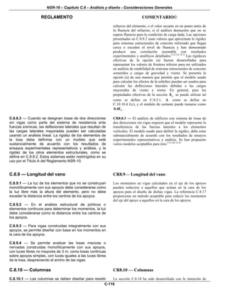 NSR-10 – Capítulo C.8 – Análisis y diseño - Consideraciones Generales
REGLAMENTO COMENTARIO©
C-116
refuerzo del elemento, o el valor secante en un punto antes de
la fluencia del refuerzo, si el análisis demuestra que no se
espera fluencia para la condición de carga dada. Las opciones
presentadas en C.8.8.2 usan valores que aproximan la rigidez
para sistemas estructurales de concreto reforzado que llegan
cerca o exceden el nivel de fluencia y han demostrado
producir una correlación razonable con resultados
experimentales y analíticos detallados.C.8.12,C.8.13
Las rigideces
efectivas de la opción (a) fueron desarrolladas para
representar los valores de frontera inferior para ser utilizados
en análisis de estabilidad de sistemas estructurales de concreto
sometidos a cargas de gravedad y viento. Se presenta la
opción (a) de una manera que permite que el modelo usado
para calcular los efectos de la esbeltez puedan ser usados para
calcular las deflexiones laterales debidas a las cargas
mayoradas de viento y sismo. En general, para las
propiedades efectivas de la sección cE se puede utilizar tal
como se define en C.8.5.1, A como se define en
C.10.10.4.1(c), y el módulo de cortante puede tomarse como
c0.4E .
C.8.8.3 — Cuando se designan losas de dos direcciones
sin vigas como parte del sistema de resistencia ante
fuerzas sísmicas, las deflexiones laterales que resultan de
las cargas laterales mayoradas pueden ser calculadas
usando un análisis lineal. La rigidez de los elementos de
la losa debe definirse con un modelo que esté
sustancialmente de acuerdo con los resultados de
ensayos experimentales representativos y análisis, y la
rigidez de los otros elementos estructurales, como se
define en C.8.8.2. Estos sistemas están restringidos en su
uso por el Título A del Reglamento NSR-10.
CR8.8.3 — El análisis de edificios con sistema de losas de
dos direcciones sin vigas requiere que el modelo represente la
transferencia de las fuerzas laterales a los elementos
verticales. El modelo usado para definir la rigidez, debe estar
substancialmente de acuerdo con los resultados de ensayos
experimentales representativos y análisis. Se han propuesto
varios modelos aceptables para ésto.C.8.14,C.8.16
C.8.9 — Longitud del vano
C.8.9.1 — La luz de los elementos que no se construyan
monolíticamente con sus apoyos debe considerarse como
la luz libre más la altura del elemento, pero no debe
exceder la distancia entre los centros de los apoyos.
C.8.9.2 — En el análisis estructural de pórticos o
elementos continuos para determinar los momentos, la luz
debe considerarse como la distancia entre los centros de
los apoyos.
C.8.9.3 — Para vigas construidas integralmente con sus
apoyos, se permite diseñar con base en los momentos en
la cara de los apoyos.
C.8.9.4 — Se permite analizar las losas macizas o
nervadas construidas monolíticamente con sus apoyos,
con luces libres no mayores de 3 m, como losas continuas
sobre apoyos simples, con luces iguales a las luces libres
de la losa, despreciando el ancho de las vigas.
CR8.9— Longitud del vano
Los momentos en vigas calculados en el eje de los apoyos
pueden reducirse a aquellos que actúan en la cara de los
apoyos para el diseño de dichas vigas. La referencia C.8.17
proporciona un método aceptable para reducir los momentos
del eje del apoyo a aquellos en la cara de los apoyos.
C.8.10 — Columnas
C.8.10.1 — Las columnas se deben diseñar para resistir
CR8.10 — Columnas
La sección C.8.10 ha sido desarrollada con la intención de
 
