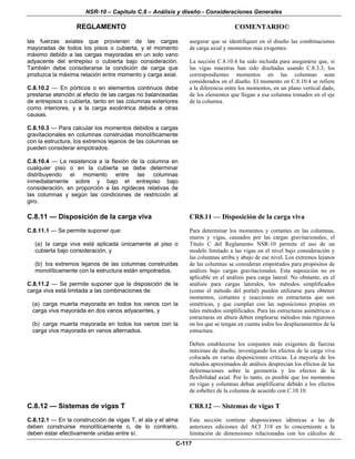 NSR-10 – Capítulo C.8 – Análisis y diseño - Consideraciones Generales
REGLAMENTO COMENTARIO©
C-117
las fuerzas axiales que provienen de las cargas
mayoradas de todos los pisos o cubierta, y el momento
máximo debido a las cargas mayoradas en un solo vano
adyacente del entrepiso o cubierta bajo consideración.
También debe considerarse la condición de carga que
produzca la máxima relación entre momento y carga axial.
C.8.10.2 — En pórticos o en elementos continuos debe
prestarse atención al efecto de las cargas no balanceadas
de entrepisos o cubierta, tanto en las columnas exteriores
como interiores, y a la carga excéntrica debida a otras
causas.
C.8.10.3 — Para calcular los momentos debidos a cargas
gravitacionales en columnas construidas monolíticamente
con la estructura, los extremos lejanos de las columnas se
pueden considerar empotrados.
C.8.10.4 — La resistencia a la flexión de la columna en
cualquier piso o en la cubierta se debe determinar
distribuyendo el momento entre las columnas
inmediatamente sobre y bajo el entrepiso bajo
consideración, en proporción a las rigideces relativas de
las columnas y según las condiciones de restricción al
giro.
asegurar que se identifiquen en el diseño las combinaciones
de carga axial y momentos más exigentes.
La sección C.8.10.4 ha sido incluida para asegurarse que, si
las vigas maestras han sido diseñadas usando C.8.3.3, los
correspondientes momentos en las columnas sean
considerados en el diseño. El momento en C.8.10.4 se refiere
a la diferencia entre los momentos, en un plano vertical dado,
de los elementos que llegan a esa columna tomados en el eje
de la columna.
C.8.11 — Disposición de la carga viva
C.8.11.1 — Se permite suponer que:
(a) la carga viva está aplicada únicamente al piso o
cubierta bajo consideración, y
(b) los extremos lejanos de las columnas construidas
monolíticamente con la estructura están empotrados.
C.8.11.2 — Se permite suponer que la disposición de la
carga viva está limitada a las combinaciones de:
(a) carga muerta mayorada en todos los vanos con la
carga viva mayorada en dos vanos adyacentes, y
(b) carga muerta mayorada en todos los vanos con la
carga viva mayorada en vanos alternados.
CR8.11 — Disposición de la carga viva
Para determinar los momentos y cortantes en las columnas,
muros y vigas, causados por las cargas gravitacionales, el
Título C del Reglamento NSR-10 permite el uso de un
modelo limitado a las vigas en el nivel bajo consideración y
las columnas arriba y abajo de ese nivel. Los extremos lejanos
de las columnas se consideran empotrados para propósitos de
análisis bajo cargas gravitacionales. Esta suposición no es
aplicable en el análisis para carga lateral. No obstante, en el
análisis para cargas laterales, los métodos simplificados
(como el método del portal) pueden utilizarse para obtener
momentos, cortantes y reacciones en estructuras que son
simétricas, y que cumplan con las suposiciones propias en
tales métodos simplificados. Para las estructuras asimétricas o
estructuras en altura deben emplearse métodos más rigurosos
en los que se tengan en cuenta todos los desplazamientos de la
estructura.
Deben establecerse los conjuntos más exigentes de fuerzas
máximas de diseño, investigando los efectos de la carga viva
colocada en varias disposiciones críticas. La mayoría de los
métodos aproximados de análisis desprecian los efectos de las
deformaciones sobre la geometría y los efectos de la
flexibilidad axial. Por lo tanto, es posible que los momentos
en vigas y columnas deban amplificarse debido a los efectos
de esbeltez de la columna de acuerdo con C.10.10.
C.8.12 — Sistemas de vigas T
C.8.12.1 — En la construcción de vigas T, el ala y el alma
deben construirse monolíticamente o, de lo contrario,
deben estar efectivamente unidas entre sí.
CR8.12 — Sistemas de vigas T
Esta sección contiene disposiciones idénticas a las de
anteriores ediciones del ACI 318 en lo concerniente a la
limitación de dimensiones relacionadas con los cálculos de
 