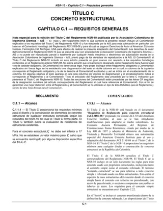 NSR-10 – Capítulo C.1 – Requisitos generales
C-1
TÍTULO C
CONCRETO ESTRUCTURAL
CAPÍTULO C.1 — REQUISITOS GENERALES
Nota especial para la edición del Título C del Reglamento NSR-10 publicada por la Asociación Colombiana de
Ingeniería Sísmica – AIS — El Título C del Reglamento NSR-10 que contiene la presente edición incluye un Comentario©
explicativo a los requisitos del Título C del Reglamento NSR-10 y fue elaborada por la AIS para esta publicación en particular con
base en el Comentario homólogo del Reglamento ACI 318S-08 y para el cual se pagaron Derechos de Autor al American Concrete
Institute, Farmington Hill, Michigan, USA para efectos de realizar la presente adaptación del Comentario©. Los derechos de autor
del Comentario© al Reglamento NSR-10 que se presenta aquí son propiedad de la Asociación Colombiana de Ingeniería Sísmica –
AIS y no puede ser reproducido parcial o totalmente por cualquier medio mecánico o electrónico sin autorización escrita de la
Asociación Colombiana de Ingeniería Sísmica – AIS, previo pago de los derechos de reproducción a la AIS. El Comentario© al
Título C del Reglamento NSR-10 incluido en esta edición presenta un gran avance con respecto a los requisitos homólogos
contenidos en el Reglamento anterior NSR-98. No sobra advertir que únicamente lo designado como Reglamento tiene fuerza legal
y es de carácter obligatorio. El Comentario© no tiene fuerza legal. Para poder distinguir entre Reglamento obligatorio y Comentario©
explicativo sin fuerza legal se ha establecido una diagramación del texto en doble columna en la cual la columna de la izquierda
corresponde al Reglamento obligatorio y la de la derecha al Comentario© explicativo y así se indica en el encabezamiento de la
columna. En algunas páginas el texto aparece en una sola columna por efectos de diagramación y el encabezamiento indica si
corresponde al Reglamento o al Comentario©. Todo el articulado del Reglamento esta precedido por la letra C indicando que
pertenece al Título C del Reglamento NSR-10. Todas las secciones del Comentario© están precedidas por las letras CR seguidas
de la designación numérica del artículo correspondiente del Reglamento al cual hace referencia el Comentario©. Con el fin de
garantizar una mejor distinción entre el Reglamento y el Comentario© se ha utilizado un tipo de letra Helvético para el Reglamento y
un tipo de letra Times Roman para el Comentario©.
REGLAMENTO COMENTARIO©
C.1.1 — Alcance CR1.1 — Alcance
C.1.1.1 — El Título C proporciona los requisitos mínimos
para el diseño y la construcción de elementos de concreto
estructural de cualquier estructura construida según los
requisitos del NSR-10 del cual el Título C forma parte. El
Título C también cubre la evaluación de resistencia de
estructuras existentes.
Para el concreto estructural, cf′ no debe ser inferior a 17
MPa. No se establece un valor máximo para cf′ salvo que
se encuentre restringido por alguna disposición específica
del Título C.
El Título C de la NSR-10 está basado en el documento
“Requisitos de Reglamento para concreto estructural
(ACI 318S-08)” preparado por Comité ACI 318 del American
Concrete Institute, al cual se le han introducido
modificaciones para adaptarlo al medio colombiano. La
Comisión Asesora Permanente del Régimen de
Construcciones Sismo Resistentes, creada por medio de la
Ley 400 de 1997 y adscrita al Ministerio de Ambiente,
Vivienda y Desarrollo Territorial obtuvo una autorización
especial del American Concrete Institute para el uso y
adaptación del documento ACI 318S-08 en el Título C de la
NSR-10. El Título C de la NSR-10 proporciona los requisitos
mínimos para cualquier diseño o construcción de concreto
estructural en la República de Colombia.
El Título C de la NSR-10 actualiza el Título C
correspondiente del Reglamento NSR-98. El Título C de la
NSR-10 incluye en un sólo documento las reglas para todo
concreto usado con propósitos estructurales, incluyendo tanto
al concreto simple como el concreto reforzado. El término
“concreto estructural” se usa para referirse a todo concreto
simple o reforzado usado con fines estructurales. Esto cubre el
espectro de usos estructurales del concreto desde el concreto
simple hasta el concreto con refuerzo no preesforzado, con
acero de preesforzado, o secciones compuestas con perfiles o
tuberías de acero. Los requisitos para el concreto simple
estructural se encuentran en el Capítulo C.22.
En el Título C se incluye el concreto preesforzado dentro de la
definición de concreto reforzado. Las disposiciones del Título
 