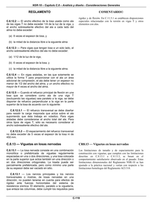 NSR-10 – Capítulo C.8 – Análisis y diseño - Consideraciones Generales
REGLAMENTO COMENTARIO©
C-118
C.8.12.2 — El ancho efectivo de la losa usada como ala
de las vigas T no debe exceder 1/4 de la luz de la viga, y
el ancho sobresaliente efectivo del ala a cada lado del
alma no debe exceder:
(a) 8 veces el espesor de losa, y
(b) la mitad de la distancia libre a la siguiente alma
C.8.12.3 — Para vigas que tengan losa a un solo lado, el
ancho sobresaliente efectivo del ala no debe exceder:
(a) 1/12 de la luz de la viga,
(b) 6 veces el espesor de la losa, y
(c) la mitad de la distancia libre a la siguiente alma.
C.8.12.4 — En vigas aisladas, en las que solamente se
utilice la forma T para proporcionar con el ala un área
adicional de compresión, el ala debe tener un espesor no
menor de 1/2 del ancho del alma, y un ancho efectivo no
mayor de 4 veces el ancho del alma.
C.8.12.5 — Cuando el refuerzo principal de flexión en una
losa que se considere como ala de una viga T
(excluyendo las viguetas) sea paralelo a la viga, se debe
disponer de refuerzo perpendicular a la viga en la parte
superior de la losa de acuerdo con lo siguiente:
C.8.12.5.1 — El refuerzo transversal se debe diseñar
para resistir la carga mayorada que actúa sobre el ala
suponiendo que ésta trabaja en voladizo. Para vigas
aisladas debe considerarse el ancho total del ala. Para
otros tipos de vigas T, sólo es necesario considerar el
ancho sobresaliente efectivo del ala.
C.8.12.5.2 — El espaciamiento del refuerzo transversal
no debe exceder de 5 veces el espesor de la losa ni de
450 mm.
rigidez y de flexión. En C.11.5.1 se establecen disposiciones
especiales relacionadas con la torsión en vigas T y otros
elementos con alas.
C.8.13 — Viguetas en losas nervadas
C.8.13.1 — La losa nervada consiste en una combinación
monolítica o prefabricada de viguetas regularmente
espaciadas en una o dos direcciones, y una losa colocada
en la parte superior que actúa también en una dirección o
en dos direcciones ortogonales. La loseta puede ser
parcialmente prefabricada, pero como mínimo una parte
de su espesor debe ser vaciado en sitio.
C.8.13.1 — Los nervios principales y los nervios
transversales o riostras, de losas nervadas en una
dirección, no pueden tenerse en cuenta para efectos de
rigidez ante fuerzas horizontales del sistema de
resistencia sísmica. El elemento, paralelo a la viguetería,
que enlaza las columnas, debe cumplir los requisitos para
CR8.13 — Viguetas en losas nervadas
Las limitaciones de tamaño y de espaciamiento para la
construcción con viguetas, que cumplen con las limitaciones
descritas en C.8.13.1 a C.8.13.3, se basan en el
comportamiento satisfactorio observado en el pasado. Estas
limitaciones dimensionales del Reglamento NSR-10 se han
ajustado a la práctica nacional y varían con respecto a las
limitaciones homólogas del Reglamento ACI 318.
 
