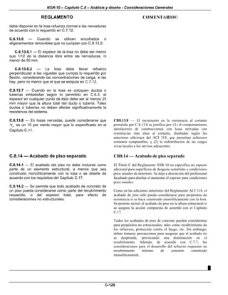 NSR-10 – Capítulo C.8 – Análisis y diseño - Consideraciones Generales
REGLAMENTO COMENTARIO©
C-120
debe disponer en la losa refuerzo normal a las nervaduras
de acuerdo con lo requerido en C.7.12.
C.8.13.6 — Cuando se utilicen encofrados o
aligeramientos removibles que no cumplan con C.8.13.5:
C.8.13.6.1 — El espesor de la losa no debe ser menor
que 1/12 de la distancia libre entre las nervaduras, ni
menor de 50 mm.
C.8.13.6.2 — La losa debe llevar refuerzo
perpendicular a las viguetas que cumpla lo requerido por
flexión, considerando las concentraciones de carga, si las
hay, pero no menor que el que se estipula en C.7.12.
C.8.13.7 — Cuando en la losa se coloquen ductos o
tuberías embebidas según lo permitido en C.6.3, el
espesor en cualquier punto de ésta debe ser al menos 25
mm mayor que la altura total del ducto o tubería. Tales
ductos o tuberías no deben afectar significativamente la
resistencia del sistema.
C.8.13.8 — En losas nervadas, puede considerarse que
cV es un 10 por ciento mayor que lo especificado en el
Capítulo C.11.
CR8.13.8 — El incremento en la resistencia al cortante
permitida por C.8.13.8 se justifica por: (1) el comportamiento
satisfactorio de construcciones con losas nervadas con
resistencias más altas al cortante, diseñadas según las
anteriores ediciones del ACI 318, que permitían esfuerzos
cortantes comparables, y (2) la redistribución de las cargas
vivas locales a los nervios adyacentes.
C.8.14 — Acabado de piso separado
C.8.14.1 — El acabado del piso no debe incluirse como
parte de un elemento estructural, a menos que sea
construido monolíticamente con la losa o se diseñe de
acuerdo con los requisitos del Capítulo C.17.
C.8.14.2 — Se permite que todo acabado de concreto de
un piso pueda considerarse como parte del recubrimiento
requerido, o del espesor total, para efecto de
consideraciones no estructurales.
CR8.14 — Acabado de piso separado
El Título C del Reglamento NSR-10 no especifica un espesor
adicional para superficies de desgaste sometidas a condiciones
poco usuales de deterioro. Se deja a discreción del profesional
facultado para diseñar el aumentar el espesor para condiciones
poco usuales.
Como en las ediciones anteriores del Reglamento ACI 318, el
acabado de piso sólo puede considerarse para propósitos de
resistencia si se haya construido monolíticamente con la losa.
Se permite incluir el acabado de piso en la altura estructural si
se asegura la acción compuesta de acuerdo con el Capítulo
C.17.
Todos los acabados de piso de concreto pueden considerarse
para propósitos no estructurales, tales como recubrimiento de
los refuerzos, protección contra el fuego, etc. Sin embargo,
deben tomarse precauciones para asegurar que el acabado no
se desprenda, provocando una disminución en el
recubrimiento. Además, de acuerdo con C.7.7, las
consideraciones para el desarrollo del refuerzo requieren un
recubrimiento mínimo de concreto construido
monolíticamente.
█
 