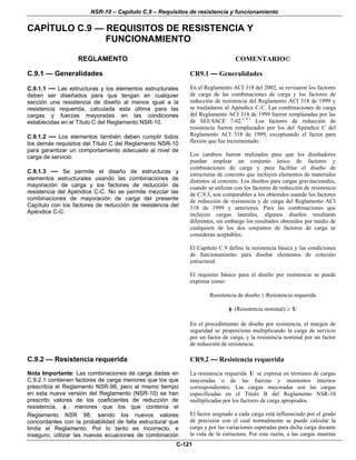 NSR-10 – Capítulo C.9 – Requisitos de resistencia y funcionamiento
C-121
CAPÍTULO C.9 — REQUISITOS DE RESISTENCIA Y
FUNCIONAMIENTO
REGLAMENTO COMENTARIO©
C.9.1 — Generalidades
C.9.1.1 — Las estructuras y los elementos estructurales
deben ser diseñados para que tengan en cualquier
sección una resistencia de diseño al menos igual a la
resistencia requerida, calculada esta última para las
cargas y fuerzas mayoradas en las condiciones
establecidas en el Título C del Reglamento NSR-10.
C.9.1.2 — Los elementos también deben cumplir todos
los demás requisitos del Título C del Reglamento NSR-10
para garantizar un comportamiento adecuado al nivel de
carga de servicio.
C.9.1.3 — Se permite el diseño de estructuras y
elementos estructurales usando las combinaciones de
mayoración de carga y los factores de reducción de
resistencia del Apéndice C-C. No se permite mezclar las
combinaciones de mayoración de carga del presente
Capítulo con los factores de reducción de resistencia del
Apéndice C-C.
CR9.1 — Generalidades
En el Reglamento ACI 318 del 2002, se revisaron los factores
de carga de las combinaciones de carga y los factores de
reducción de resistencia del Reglamento ACI 318 de 1999 y
se trasladaron al Apéndice C-C. Las combinaciones de carga
del Reglamento ACI 318 de 1999 fueron remplazadas por las
de SEI/ASCE 7-02.C.9.1
Los factores de reducción de
resistencia fueron remplazados por los del Apéndice C del
Reglamento ACI 318 de 1999, exceptuando el factor para
flexión que fue incrementado.
Los cambios fueron realizados para que los diseñadores
puedan emplear un conjunto único de factores y
combinaciones de carga y para facilitar el diseño de
estructuras de concreto que incluyen elementos de materiales
distintos al concreto. Los diseños para cargas gravitacionales,
cuando se utilizan con los factores de reducción de resistencia
de C.9.3, son comparables a los obtenidos usando los factores
de reducción de resistencia y de carga del Reglamento ACI
318 de 1999 y anteriores. Para las combinaciones que
incluyen cargas laterales, algunos diseños resultarán
diferentes, sin embargo los resultados obtenidos por medio de
cualquiera de los dos conjuntos de factores de carga se
consideran aceptables.
El Capítulo C.9 define la resistencia básica y las condiciones
de funcionamiento para diseñar elementos de concreto
estructural.
El requisito básico para el diseño por resistencia se puede
expresar como:
Resistencia de diseño ≥ Resistencia requerida
φ (Resistencia nominal) ≥ U
En el procedimiento de diseño por resistencia, el margen de
seguridad se proporciona multiplicando la carga de servicio
por un factor de carga, y la resistencia nominal por un factor
de reducción de resistencia.
C.9.2 — Resistencia requerida
Nota Importante: Las combinaciones de carga dadas en
C.9.2.1 contienen factores de carga menores que los que
prescribía el Reglamento NSR-98, pero al mismo tiempo
en esta nueva versión del Reglamento (NSR-10) se han
prescrito valores de los coeficientes de reducción de
resistencia, φ , menores que los que contenía el
Reglamento NSR 98, siendo los nuevos valores
concordantes con la probabilidad de falla estructural que
limita el Reglamento. Por lo tanto es incorrecto, e
inseguro, utilizar las nuevas ecuaciones de combinación
CR9.2 — Resistencia requerida
La resistencia requerida U se expresa en términos de cargas
mayoradas o de las fuerzas y momentos internos
correspondientes. Las cargas mayoradas son las cargas
especificadas en el Título B del Reglamento NSR-10
multiplicadas por los factores de carga apropiados.
El factor asignado a cada carga está influenciado por el grado
de precisión con el cual normalmente se puede calcular la
carga y por las variaciones esperadas para dicha carga durante
la vida de la estructura. Por esta razón, a las cargas muertas
 