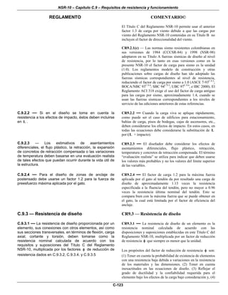 NSR-10 – Capítulo C.9 – Requisitos de resistencia y funcionamiento
REGLAMENTO COMENTARIO©
C-123
El Título C del Reglamento NSR-10 permite usar el anterior
factor 1.3 de carga por viento debido a que las cargas por
viento del Reglamento NSR-10 contenidas en su Título B no
incluyen el factor de direccionalidad del viento.
CR9.2.1(c) — Las normas sismo resistentes colombianas en
sus versiones de 1984 (CCCSR-84) y 1998 (NSR-98)
adoptaron en su Título A fuerzas sísmicas de diseño al nivel
de resistencia, por lo tanto en esas versiones como en la
presente NSR-10 el factor de carga para sismo es la unidad
(1.0). Los reglamentos modelo de construcción y otras
publicaciones sobre cargas de diseño han ido adoptado las
fuerzas sísmicas correspondientes al nivel de resistencia,
reduciendo el factor de carga por sismo a 1.0 (ASCE 7-93C.9.3
;
BOCA/NBC 93C.9.4
; SBC 94C.9.5
; UBC 97C.9.6
, e IBC 2000). El
Reglamento ACI 318 exige el uso del factor de carga antiguo
para las cargas por sismo, aproximadamente 1.4, cuando se
usan las fuerzas sísmicas correspondientes a los niveles de
servicio de las ediciones anteriores de estas referencias.
C.9.2.2 — Si en el diseño se toma en cuenta la
resistencia a los efectos de impacto, éstos deben incluirse
en L .
CR9.2.2 — Cuando la carga viva se aplique rápidamente,
como puede ser el caso de edificios para estacionamiento,
bahías de carga, pisos de bodegas, cajas de ascensores, etc.,
deben considerarse los efectos de impacto. En estos casos, en
todas las ecuaciones debe considerarse la substitución de L
por ( L + impacto).
C.9.2.3 — Los estimativos de asentamientos
diferenciales, el flujo plástico, la retracción, la expansión
de concretos de retracción compensada o las variaciones
de temperatura deben basarse en una evaluación realista
de tales efectos que puedan ocurrir durante la vida útil de
la estructura.
CR9.2.3 — El diseñador debe considerar los efectos de
asentamientos diferenciales, flujo plástico, retracción,
temperatura y concretos de retracción compensada. El término
“evaluación realista” se utiliza para indicar que deben usarse
los valores más probables y no los valores del límite superior
de las variables.
C.9.2.4 — Para el diseño de zonas de anclaje de
postensado debe usarse un factor 1.2 para la fuerza de
preesfuerzo máxima aplicada por el gato.
CR9.2.4 — El factor de carga 1.2 para la máxima fuerza
aplicada por el gato al tendón da por resultado una carga de
diseño de aproximadamente 1.13 veces la resistencia
especificada a la fluencia del tendón, pero no mayor a 0.96
veces la resistencia última nominal del tendón. Esto se
compara bien con la máxima fuerza que se puede obtener en
el gato, la cual está limitada por el factor de eficiencia del
anclaje.
C.9.3 — Resistencia de diseño
C.9.3.1 — La resistencia de diseño proporcionada por un
elemento, sus conexiones con otros elementos, así como
sus secciones transversales, en términos de flexión, carga
axial, cortante y torsión, deben tomarse como la
resistencia nominal calculada de acuerdo con los
requisitos y suposiciones del Título C del Reglamento
NSR-10, multiplicada por los factores φ de reducción de
resistencia dados en C.9.3.2, C.9.3.4. y C.9.3.5
CR9.3 — Resistencia de diseño
CR9.3.1 — La resistencia de diseño de un elemento es la
resistencia nominal calculada de acuerdo con las
disposiciones y suposiciones establecidas en este Título C del
Reglamento NSR-10, multiplicada por un factor de reducción
de resistencia φ que siempre es menor que la unidad.
Los propósitos del factor de reducción de resistencia φ son:
(1) Tener en cuenta la probabilidad de existencia de elementos
con una resistencia baja debida a variaciones en la resistencia
de los materiales y las dimensiones. (2) Tener en cuenta
inexactitudes en las ecuaciones de diseño. (3) Reflejar el
grado de ductilidad y la confiabilidad requerida para el
elemento bajo los efectos de la carga bajo consideración y, (4)
 