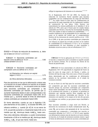 NSR-10 – Capítulo C.9 – Requisitos de resistencia y funcionamiento
REGLAMENTO COMENTARIO©
C-124
reflejar la importancia del elemento en la estructura.C.9.7,C.9.8
En el Reglamento ACI 318 del 2002, los factores de
reducción de resistencia fueron ajustados para hacerlos
compatibles con las combinaciones de carga del SEI/ASCE
7C.9.1
, las cuales fueron la base para las combinaciones de
mayoración de carga requeridas por los reglamentos modelos
de construcción de esa época. Estos factores son
esencialmente los mismos publicados en el Apéndice C de la
edición de 1995, salvo que el factor para los estados límites
controlados por flexión y tracción fue incrementado de 0.80 a
0.90. Este cambio se basó en análisis de confiabilidad,C.9.7,C.9.9
estudios estadísticos de las propiedades de los materiales, así
como en la opinión del comité que el comportamiento
histórico de las estructuras de concreto justifica un φ = 0.90.
En el 2008, el φ para secciones controladas por compresión
con refuerzo en espiral fue revisado con base en los análisis
de confiabilidad de la Referencia C.9.10 y en el excelente
comportamiento de esos elementos al estar sometidos a
demandas excesivas como se cita en la Referencia C.9.11.
C.9.3.2 — El factor de reducción de resistencia, φ , debe
ser el dado en C.9.3.2.1 a C.9.3.2.7:
C.9.3.2.1 — Secciones controladas por
tracción como se define en 10.3.4 ................................. 0.90
(Véase también C.9.3.2.7)
CR9.3.2.1 — En la aplicación de C.9.3.2.1 y C.9.3.2.2,
la tracción y compresión axial a considerar es aquella causada
por las fuerzas externas. No se incluyen los efectos de las
fuerzas de preesforzado.
C.9.3.2.2 — Secciones controladas por
compresión como se definen en C.10.3.3:
(a) Elementos con refuerzo en espiral
según C.10.9.3 ............................................... 0.75
(b) Otros elementos reforzados. .................... 0.65
Para las secciones en las que la deformación unitaria neta
a la tracción en el acero extremo en tracción en el estado
de resistencia nominal, tε , se encuentra entre los límites
para secciones controladas por compresión y las
secciones controladas por tracción, se permite que φ
aumente linealmente desde el valor correspondiente a las
secciones controladas por compresión hasta 0.90, en la
medida que tε aumente desde el límite de deformación
unitaria controlado por compresión hasta 0.005.
En forma alternativa, cuando se usa el Apéndice C-B,
para elementos en los cuales yf no exceda 420 MPa, con
refuerzo simétrico, y cuando ( )d d / h′− no es menor de
0.70, se permite aumentar φ linealmente hasta 0.90, en la
medida que nPφ disminuye desde c g0.10f A′ hasta cero.
Para otros elementos reforzados φ puede incrementarse
linealmente a 0.90 en la medida que nPφ disminuye desde
c g0.10f A′ o bPφ , el que sea menor, hasta cero.
CR9.3.2.2 — Con anterioridad a la edición de 2002, el
Reglamento ACI 318 especificaba la magnitud del factor φ
para los casos de carga axial o de flexión, o ambos, en
términos del tipo de carga. Para estos casos, el factor φ queda
ahora determinado por las condiciones de deformación
unitaria en las secciones transversales, en el estado de
resistencia nominal.
Se usa un factor φ más bajo para las secciones controladas
por compresión que para las secciones controladas por
tracción porque las secciones controladas por compresión
tienen menor ductilidad, son más sensibles a las variaciones
en la resistencia del concreto y, en general, se presentan en
elementos que soportan mayores áreas cargadas que los
elementos con secciones controladas por tracción. A los
elementos con espirales se les asigna un φ más alto que para
las columnas con estribos ya que poseen mayor ductilidad o
tenacidad.
Para secciones sometidas a carga axial con flexión, se
determina las resistencias de diseño multiplicando tanto nP
como nM por un único valor apropiado de φ . Las secciones
controladas por compresión y controladas por tracción se
encuentran definidas en C.10.3.3 y C.10.3.4 como aquellas
con deformación unitaria neta de tracción en el acero extremo
en tracción, en el estado de resistencia nominal, menor o igual
al límite de deformación unitaria de secciones controladas por
 