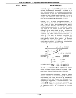 NSR-10 – Capítulo C.9 – Requisitos de resistencia y funcionamiento
REGLAMENTO COMENTARIO©
C-125
compresión, e igual o mayor a 0.005 respectivamente. Para las
secciones con deformación unitaria neta a tracción tε en el
acero extremo en tracción, en resistencia nominal, entre los
límites anteriores, el valor de φ puede ser determinado por
interpolación lineal, como se aprecia en la figura CR9.3.2. El
concepto de la deformación unitaria neta de tracción en el
acero extremo en tracción, tε , se discute en CR10.3.3.
Como en C.10.2.3 se supone la deformación unitaria a la
compresión del concreto, en el estado de resistencia nominal,
igual a 0.003, los límites de deformación unitaria neta de
tracción para los elementos controlados por compresión
también pueden ser establecidos en términos de la relación
tc d , donde c es la distancia desde la fibra extrema en
compresión al eje neutro cuando se llega a la resistencia
nominal, y td es la distancia desde la fibra extrema en
compresión hasta la fibra extrema del acero en tracción. Los
límites de tc d para las secciones controladas por
compresión y controladas por tracción son 0.6 y 0.375
respectivamente. El límite de 0.6 se aplica a las secciones
reforzadas con acero Grado 420 y a las secciones
preesforzadas. En la figura CR9.3.2 también se presentan las
ecuaciones para φ como una función de tc d .
Fig. CR9.3.2 — Variación de φ con la deformación unitaria
neta de tracción en el acero extremo en tracción tε y tc d
para refuerzo Grado 420 y para acero de preesforzado
El límite de deformación unitaria neta a la tracción para las
secciones controladas por tracción también puede establecerse
en términos de bρ ρ como se define en las ediciones del
Reglamento ACI 318 de 1999 y anteriores. El límite de 0.005
de deformación unitaria neta a la tracción corresponde a una
relación bρ ρ de 0.63 para las secciones rectangulares con
refuerzo Grado 420. Para comparar estas exigencias con 9.3
del Reglamento ACI 318 de 1999, consulte la referencia
C.9.12
 