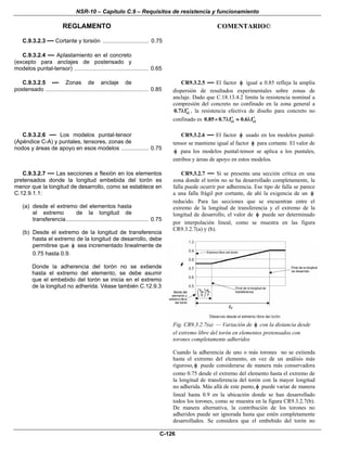 NSR-10 – Capítulo C.9 – Requisitos de resistencia y funcionamiento
REGLAMENTO COMENTARIO©
C-126
C.9.3.2.3 — Cortante y torsión ................................ 0.75
C.9.3.2.4 — Aplastamiento en el concreto
(excepto para anclajes de postensado y
modelos puntal-tensor) .................................................... 0.65
C.9.3.2.5 — Zonas de anclaje de
postensado ........................................................................ 0.85
CR9.3.2.5 — El factor φ igual a 0.85 refleja la amplia
dispersión de resultados experimentales sobre zonas de
anclaje. Dado que C.18.13.4.2 limita la resistencia nominal a
compresión del concreto no confinado en la zona general a
ci0.7 f′λ , la resistencia efectiva de diseño para concreto no
confinado es ci ci0.85 0.7 f 0.6 f′ ′× λ ≈ λ
C.9.3.2.6 — Los modelos puntal-tensor
(Apéndice C-A) y puntales, tensores, zonas de
nodos y áreas de apoyo en esos modelos ................... 0.75
CR9.3.2.6 — El factor φ usado en los modelos puntal-
tensor se mantiene igual al factor φ para cortante. El valor de
φ para los modelos puntal-tensor se aplica a los puntales,
estribos y áreas de apoyo en estos modelos.
C.9.3.2.7 — Las secciones a flexión en los elementos
pretensados donde la longitud embebida del torón es
menor que la longitud de desarrollo, como se establece en
C.12.9.1.1:
(a) desde el extremo del elementos hasta
el extremo de la longitud de
transferencia.......................................................... 0.75
(b) Desde el extremo de la longitud de transferencia
hasta el extremo de la longitud de desarrollo, debe
permitirse que φ sea incrementado linealmente de
0.75 hasta 0.9.
Donde la adherencia del torón no se extiende
hasta el extremo del elemento, se debe asumir
que el embebido del torón se inicia en el extremo
de la longitud no adherida. Véase también C.12.9.3
CR9.3.2.7 — Si se presenta una sección crítica en una
zona donde el torón no se ha desarrollado completamente, la
falla puede ocurrir por adherencia. Ese tipo de falla se parece
a una falla frágil por cortante, de ahí la exigencia de un φ
reducido. Para las secciones que se encuentran entre el
extremo de la longitud de transferencia y el extremo de la
longitud de desarrollo, el valor de φ puede ser determinado
por interpolación lineal, como se muestra en las figura
CR9.3.2.7(a) y (b).
Fig. CR9.3.2.7(a) — Variación de φ con la distancia desde
el extremo libre del torón en elementos pretensados con
torones completamente adheridos
Cuando la adherencia de uno o más torones no se extienda
hasta el extremo del elemento, en vez de un análisis más
riguroso, φ puede considerarse de manera más conservadora
como 0.75 desde el extremo del elemento hasta el extremo de
la longitud de transferencia del torón con la mayor longitud
no adherida. Más allá de este punto, φ puede variar de manera
lineal hasta 0.9 en la ubicación donde se han desarrollado
todos los torones, como se muestra en la figura CR9.3.2.7(b).
De manera alternativa, la contribución de los torones no
adheridos puede ser ignorada hasta que estén completamente
desarrollados. Se considera que el embebido del torón no
 