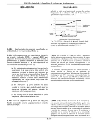 NSR-10 – Capítulo C.9 – Requisitos de resistencia y funcionamiento
REGLAMENTO COMENTARIO©
C-127
adherido se inicia en el punto donde terminan las camisas
bloqueadoras de la adherencia. Más allá de ese punto, son
aplicables las disposiciones de C.12.9.3.
Fig. CR9.3.2.7(b) — Variación de φ con la distancia desde
el extremo libre del torón en elementos pretensados con
torones no adheridos donde se aplica C.12.93.3
C.9.3.3 — Las longitudes de desarrollo especificadas en
el Capítulo C.12 no requieren de un factor φ .
C.9.3.4 — Para estructuras con capacidad de disipación
de energía moderada (DMO) o especial (DES) que
dependen de muros estructurales, construidos en sitio o
prefabricados, o pórticos resistentes a momento para
resistir los efectos sísmicos, E , φ debe modificarse de
acuerdo con lo indicado en (a) hasta (c):
(a) En cualquier elemento estructural que se diseñe
para resistir E , φ para cortante debe ser 0.60 si la
resistencia nominal a cortante del elemento es
menor que el cortante correspondiente al desarrollo
de la resistencia nominal a flexión del elemento. La
resistencia nominal a flexión debe determinarse
considerando las cargas axiales mayoradas más
críticas e incluyendo E ;
(b) En diafragmas φ para cortante no debe
exceder el mínimo φ para cortante usado para los
elementos verticales del sistema primario de
resistencia ante fuerzas sísmicas;
(c) En nudos y vigas de acople reforzadas en forma
diagonal φ para cortante debe ser 0.85.
CR9.3.4 —La sección C.9.3.4(a) se refiere a elementos
frágiles tales como muros de poca altura, porciones de muros
entre aberturas, o diafragmas en los cuales no resulta práctico
reforzarlos con el objeto de elevar su resistencia nominal al
cortante por encima del cortante correspondiente a la
resistencia nominal por flexión para las condiciones de carga
correspondientes.
Los elementos verticales primarios del sistema resistente a
fuerzas laterales en muchos de las estructuras de
estacionamiento que sufrieron daño durante el terremoto de
Northridge el año 1994 eran muros estructurales bajos. La
sección C.9.3.4(b) requiere que el factor de reducción de la
resistencia para cortante en diafragmas sea 0.60 en el caso en
que dicho factor de reducción sea 0.60 para los muros.
C.9.3.5 — En el Capítulo C.22, φ deben ser 0.60 para
flexión, compresión, cortante y aplastamiento en concreto
estructural simple.
CR9.3.5 — Los factores de reducción de la resistencia φ
para concreto estructural simple se han hecho iguales para
todas las condiciones de carga. Dado que tanto la resistencia a
tracción por flexión como la resistencia al cortante para el
concreto simple dependen de las características de resistencia
a tracción del concreto, sin una reserva de resistencia o
ductilidad por la ausencia de refuerzo, se ha considerado
apropiado usar factores de reducción de resistencia iguales
tanto para flexión como para cortante. En el Reglamento ACI
 