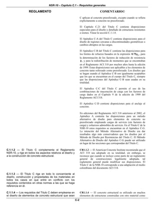 NSR-10 – Capítulo C.1 – Requisitos generales
REGLAMENTO COMENTARIO©
C-2
C aplican al concreto preesforzado, excepto cuando se refiera
explícitamente a concreto no preesforzado.
El Capítulo C.21 del Título C contiene disposiciones
especiales para el diseño y detallado de estructuras resistentes
a sismos. Véase la sección C.1.1.8.
El Apéndice C-A del Título C contiene disposiciones para el
diseño de regiones cercanas a discontinuidades geométricas o
cambios abruptos en las cargas.
El Apéndice C-B del Título C contiene las disposiciones para
los límites de refuerzo basados en la expresión b0.75ρ , para
la determinación de los factores de reducción de resistencia
φ , y para la redistribución de momentos que se encontraban
en el Reglamento ACI 318 por muchos años hasta la edición
de 1999. Estas disposiciones son aplicables a los elementos de
concreto tanto reforzado como preesforzado. Los diseños que
se hagan usando el Apéndice C-B son igualmente aceptables
que los que se encuentran en el cuerpo del Título C, siempre
que las disposiciones del Apéndice C-B sean usadas en su
totalidad.
El Apéndice C-C del Título C permite el uso de las
combinaciones de mayoración de carga con los factores de
carga dados en el Capítulo 9 de la edición de 1999 del
Reglamento ACI 318.
El Apéndice C-D contiene disposiciones para el anclaje al
concreto.
En ediciones del Reglamento ACI 318 anteriores al 2002, el
Apéndice A contenía las disposiciones para un método
alternativo de diseño para elementos de concreto no
preesforzado empleando cargas de servicio (sin factores de
carga) y esfuerzos admisibles de servicio. En el Título C de la
NSR-10 estos requisitos se encuentran en el Apéndice C-G.
La intención del Método Alternativo de Diseño era dar
resultados algo más conservadores que los diseños por el
Método de Diseño por Resistencias del Título C. El Método
Alternativo de Diseño del Apéndice C-G puede ser utilizado
en lugar de las secciones que correspondan del Título C.
C.1.1.2 — El Título C complementa el Reglamento
NSR-10, y rige en todos los aspectos relativos al diseño y
a la construcción de concreto estructural.
CR1.1.2 — El American Concrete Institute recomienda que el
ACI 318 sea adoptado en su totalidad; sin embargo, se
reconoce que cuando se incluye como parte de un reglamento
general de construcciones legalmente adoptada, tal
reglamento general puede modificar sus disposiciones. El
Título C de la NSR-10 corresponde a una adaptación al medio
colombiano del documento ACI 318.
C.1.1.3 — El Título C rige en todo lo concerniente al
diseño, construcción y propiedades de los materiales en
todos los casos en que entre en conflicto con los
requisitos contenidos en otras normas a las que se haga
referencia en él.
C.1.1.4 — Los requisitos del Título C deben emplearse en
el diseño de elementos de concreto estructural que sean
CR1.1.4 — El concreto estructural es utilizado en muchos
elementos de estructuras construidas con otro material como
 