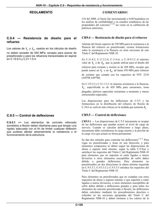 NSR-10 – Capítulo C.9 – Requisitos de resistencia y funcionamiento
REGLAMENTO COMENTARIO©
C-128
318 del 2008, el factor fue incrementado a 0.60 basándose en
los análisis de confiabilidad y en estudios estadísticos de las
propiedades del concreto,C.9.10
así como en la calibración de
prácticas anteriores.
C.9.4 — Resistencia de diseño para el
refuerzo
Los valores de yf y ytf usados en los cálculos de diseño
no deben exceder de 550 MPa, excepto para aceros de
preesforzado y para los refuerzos transversales en espiral
en C.10.9.3 y C.21.1.5.4.
CR9.4 — Resistencia de diseño para el refuerzo
Además del límite superior de 550 MPa para la resistencia a la
fluencia del refuerzo no preesforzado, existen limitaciones
sobre la resistencia a la fluencia en otras secciones de este
Título C del Reglamento NSR-10.
En C.11.4.2, C.11.5.3.4, C.11.6.6, y C.18.9.3.2 el máximo
valor de yf o de ytf que se puede utilizar para el diseño del
refuerzo para cortante y torsión es de 420 MPa, excepto que
puede usarse un yf o un ytf de hasta 550 MPa para refuerzo
de cortante que cumpla con los requisitos de NTC 2310
(ASTM A497M).
En C.19.3.2 y C.21.1.5.2: la máxima resistencia a la fluencia,
yf , especificada es de 420 MPa para cascarones, losas
plegadas, pórticos especiales resistentes a momento y muros
estructurales especiales.
Las disposiciones para las deflexiones de C.9.5 y las
limitaciones en la distribución del refuerzo de flexión de
C.10.6 se vuelven más críticas en la medida que aumenta yf .
C.9.5 — Control de deflexiones
C.9.5.1 — Los elementos de concreto reforzado
sometidos a flexión deben diseñarse para que tengan una
rigidez adecuada con el fin de limitar cualquier deflexión
que pudiese afectar adversamente la resistencia o el
funcionamiento de la estructura.
CR9.5 — Control de deflexiones
CR9.5.1 — Las disposiciones de C.9.5 únicamente se ocupan
de las deflexiones que puedan ocurrir al nivel de carga de
servicio. Cuando se calculen deflexiones a largo plazo,
únicamente debe considerarse la carga muerta y la porción de
la carga viva que actúan en forma permanente.
Se dan dos métodos para controlar las deflexiones.C.9.13
Para
vigas no preesforzadas y losas en una dirección, y para
elementos compuestos se deben seguir las disposiciones de
altura o espesor total mínimo, según la tabla C.9.5(a) y
satisfacer los requisitos del Título C del Reglamento NSR-10
para elementos que no soporten ni estén ligados a muros
divisorios u otros elementos susceptibles de sufrir daños
debido a grandes deflexiones. Para elementos no
preesforzados en dos direcciones la altura mínima requerida
en C.9.5.3.1, C.9.5.3.2 y C.9.5.3.3 satisface los requisitos del
Título C del Reglamento NSR-10.
Para elementos no preesforzados que no cumplan con estos
requisitos de altura o espesor mínimo o que soporten o estén
ligados a muros divisorios, u otros elementos susceptibles de
sufrir daños debido a deflexiones grandes y para todos los
elementos de concreto preesforzado a flexión, las deflexiones
deben calcularse mediante los procedimientos descritos o
referidos en las secciones apropiadas del Título C del
Reglamento NSR-10 y deben limitarse a los valores de la
 