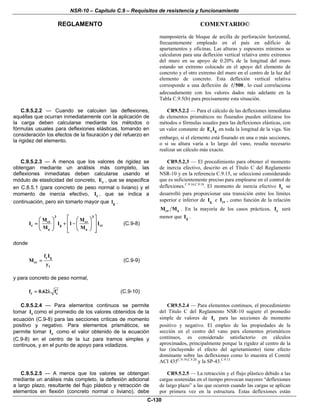 NSR-10 – Capítulo C.9 – Requisitos de resistencia y funcionamiento
REGLAMENTO COMENTARIO©
C-130
mampostería de bloque de arcilla de perforación horizontal,
frecuentemente empleado en el país en edificio de
apartamentos y oficinas. Las alturas y espesores mínimos se
calcularon para una deflexión vertical relativa entre extremos
del muro en su apoyo de 0.20% de la longitud del muro
estando un extremo colocado en el apoyo del elemento de
concreto y el otro extremo del muro en el centro de la luz del
elemento de concreto. Esta deflexión vertical relativa
corresponde a una deflexión de 500 , lo cual correlaciona
adecuadamente con los valores dados más adelante en la
Tabla C.9.5(b) para precisamente esta situación.
C.9.5.2.2 — Cuando se calculen las deflexiones,
aquéllas que ocurran inmediatamente con la aplicación de
la carga deben calcularse mediante los métodos o
fórmulas usuales para deflexiones elásticas, tomando en
consideración los efectos de la fisuración y del refuerzo en
la rigidez del elemento.
CR9.5.2.2 — Para el cálculo de las deflexiones inmediatas
de elementos prismáticos no fisurados pueden utilizarse los
métodos o fórmulas usuales para las deflexiones elásticas, con
un valor constante de c gE I en toda la longitud de la viga. Sin
embargo, si el elemento está fisurado en una o más secciones,
o si su altura varía a lo largo del vano, resulta necesario
realizar un cálculo más exacto.
C.9.5.2.3 — A menos que los valores de rigidez se
obtengan mediante un análisis más completo, las
deflexiones inmediatas deben calcularse usando el
módulo de elasticidad del concreto, cE , que se especifica
en C.8.5.1 (para concreto de peso normal o liviano) y el
momento de inercia efectivo, eI , que se indica a
continuación, pero sin tomarlo mayor que gl .
3 3
cr cr
e g cr
a a
M M
I I 1 I
M M
⎡ ⎤⎛ ⎞ ⎛ ⎞
⎢ ⎥= + −⎜ ⎟ ⎜ ⎟
⎢ ⎥⎝ ⎠ ⎝ ⎠⎣ ⎦
(C.9-8)
donde
r g
cr
t
f I
M
y
= (C.9-9)
y para concreto de peso normal,
r cf 0.62 f′= λ (C.9-10)
CR9.5.2.3 — El procedimiento para obtener el momento
de inercia efectivo, descrito en el Título C del Reglamento
NSR-10 y en la referencia C.9.15, se seleccionó considerando
que es suficientemente preciso para emplearse en el control de
deflexiones.C.9.16,C.9.18
. El momento de inercia efectivo eI se
desarrolló para proporcionar una transición entre los límites
superior e inferior de gI e crI , como función de la relación
cr aM M . En la mayoría de los casos prácticos, eI será
menor que gI .
C.9.5.2.4 — Para elementos continuos se permite
tomar eI como el promedio de los valores obtenidos de la
ecuación (C.9-8) para las secciones críticas de momento
positivo y negativo. Para elementos prismáticos, se
permite tomar eI como el valor obtenido de la ecuación
(C.9-8) en el centro de la luz para tramos simples y
continuos, y en el punto de apoyo para voladizos.
CR9.5.2.4 — Para elementos continuos, el procedimiento
del Título C del Reglamento NSR-10 sugiere el promedio
simple de valores de eI para las secciones de momento
positivo y negativo. El empleo de las propiedades de la
sección en el centro del vano para elementos prismáticos
continuos, es considerado satisfactorio en cálculos
aproximados, principalmente porque la rigidez al centro de la
luz (incluyendo el efecto del agrietamiento) tiene efecto
dominante sobre las deflexiones como lo muestra el Comité
ACI 435C.9.19,C.9.20
y la SP-43.C.9.13
C.9.5.2.5 — A menos que los valores se obtengan
mediante un análisis más completo, la deflexión adicional
a largo plazo, resultante del flujo plástico y retracción de
elementos en flexión (concreto normal o liviano), debe
CR9.5.2.5 — La retracción y el flujo plástico debido a las
cargas sostenidas en el tiempo provocan mayores “deflexiones
de largo plazo” a las que ocurren cuando las cargas se aplican
por primera vez en la estructura. Estas deflexiones están
 