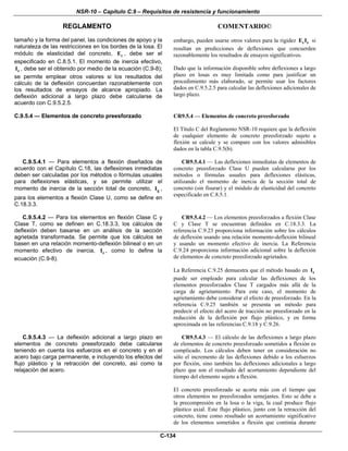 NSR-10 – Capítulo C.9 – Requisitos de resistencia y funcionamiento
REGLAMENTO COMENTARIO©
C-134
tamaño y la forma del panel, las condiciones de apoyo y la
naturaleza de las restricciones en los bordes de la losa. El
módulo de elasticidad del concreto, cE , debe ser el
especificado en C.8.5.1. El momento de inercia efectivo,
eI , debe ser el obtenido por medio de la ecuación (C.9-8);
se permite emplear otros valores si los resultados del
cálculo de la deflexión concuerdan razonablemente con
los resultados de ensayos de alcance apropiado. La
deflexión adicional a largo plazo debe calcularse de
acuerdo con C.9.5.2.5.
embargo, pueden usarse otros valores para la rigidez c eE I si
resultan en predicciones de deflexiones que concuerden
razonablemente los resultados de ensayos significativos.
Dado que la información disponible sobre deflexiones a largo
plazo en losas es muy limitada como para justificar un
procedimiento más elaborado, se permite usar los factores
dados en C.9.5.2.5 para calcular las deflexiones adicionales de
largo plazo.
C.9.5.4 — Elementos de concreto preesforzado CR9.5.4 — Elementos de concreto preesforzado
El Título C del Reglamento NSR-10 requiere que la deflexión
de cualquier elemento de concreto preesforzado sujeto a
flexión se calcule y se compare con los valores admisibles
dados en la tabla C.9.5(b).
C.9.5.4.1 — Para elementos a flexión diseñados de
acuerdo con el Capítulo C.18, las deflexiones inmediatas
deben ser calculadas por los métodos o fórmulas usuales
para deflexiones elásticas, y se permite utilizar el
momento de inercia de la sección total de concreto, gI ,
para los elementos a flexión Clase U, como se define en
C.18.3.3.
CR9.5.4.1 — Las deflexiones inmediatas de elementos de
concreto preesforzado Clase U pueden calcularse por los
métodos o fórmulas usuales para deflexiones elásticas,
utilizando el momento de inercia de la sección total de
concreto (sin fisurar) y el módulo de elasticidad del concreto
especificado en C.8.5.1.
C.9.5.4.2 — Para los elementos en flexión Clase C y
Clase T, como se definen en C.18.3.3, los cálculos de
deflexión deben basarse en un análisis de la sección
agrietada transformada. Se permite que los cálculos se
basen en una relación momento-deflexión bilineal o en un
momento efectivo de inercia, eI , como lo define la
ecuación (C.9-8).
CR9.5.4.2 — Los elementos preesforzados a flexión Clase
C y Clase T se encuentran definidos en C.18.3.3. La
referencia C.9.23 proporciona información sobre los cálculos
de deflexión usando una relación momento-deflexión bilineal
y usando un momento efectivo de inercia. La Referencia
C.9.24 proporciona información adicional sobre la deflexión
de elementos de concreto preesforzado agrietados.
La Referencia C.9.25 demuestra que el método basado en eI
puede ser empleado para calcular las deflexiones de los
elementos preesforzados Clase T cargados más allá de la
carga de agrietamiento. Para este caso, el momento de
agrietamiento debe considerar el efecto de preesforzado. En la
referencia C.9.25 también se presenta un método para
predecir el efecto del acero de tracción no preesforzado en la
reducción de la deflexión por flujo plástico, y en forma
aproximada en las referencias C.9.18 y C.9.26.
C.9.5.4.3 — La deflexión adicional a largo plazo en
elementos de concreto preesforzado debe calcularse
teniendo en cuenta los esfuerzos en el concreto y en el
acero bajo carga permanente, e incluyendo los efectos del
flujo plástico y la retracción del concreto, así como la
relajación del acero.
CR9.5.4.3 — El cálculo de las deflexiones a largo plazo
de elementos de concreto preesforzado sometidos a flexión es
complicado. Los cálculos deben tener en consideración no
sólo el incremento de las deflexiones debido a los esfuerzos
por flexión, sino también las deflexiones adicionales a largo
plazo que son el resultado del acortamiento dependiente del
tiempo del elemento sujeto a flexión.
El concreto preesforzado se acorta más con el tiempo que
otros elementos no preesforzados semejantes. Esto se debe a
la precompresión en la losa o la viga, la cual produce flujo
plástico axial. Este flujo plástico, junto con la retracción del
concreto, tiene como resultado un acortamiento significativo
de los elementos sometidos a flexión que continúa durante
 