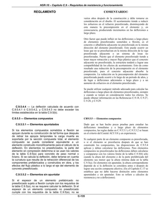 NSR-10 – Capítulo C.9 – Requisitos de resistencia y funcionamiento
REGLAMENTO COMENTARIO©
C-135
varios años después de la construcción y debe tomarse en
consideración en el diseño. El acortamiento tiende a reducir
los esfuerzos en el refuerzo preesforzado, disminuyendo de
esta manera la precompresión en el elemento y, en
consecuencia, produciendo incrementos en las deflexiones a
largo plazo.
Otro factor que puede influir en las deflexiones a largo plazo
de elementos preesforzados sometidos a flexión, es el
concreto o albañilería adyacente no preesforzada en la misma
dirección del elemento preesforzado. Esto puede ocurrir en
losas que no se preesfuerzan en la misma dirección de la viga
preesforzada adyacente o un sistema de losas no
preesforzadas. Puesto que el elemento preesforzado tiende a
tener mayor retracción y mayor flujo plástico que el concreto
adyacente no preesforzado, la estructura tenderá a lograr una
compatibilidad de los efectos de acortamiento. Esto da como
resultado una reducción de la precompresión en el elemento
preesforzado, pues el concreto adyacente absorbe la
compresión. La reducción en la precompresión del elemento
preesforzado puede ocurrir a lo largo de un período de años, y
da lugar a deflexiones adicionales a largo plazo y a un
aumento de esfuerzos en el elemento preesforzado.
Se puede utilizar cualquier método adecuado para calcular las
deflexiones a largo plazo de elementos preesforzados, siempre
y cuando se tomen en consideración todos los efectos. Se
puede obtener información en las Referencias C.9.18, C.9.27,
C.9.28, y C.9.29.
C.9.5.4.4 — La deflexión calculada de acuerdo con
C.9.5.4.1 ó C.9.5.4.2, y C.9.5.4.3 no debe exceder los
límites establecidos en la tabla C.9.5(b).
C.9.5.5 — Elementos compuestos
C.9.5.5.1 — Elementos apuntalados
Si los elementos compuestos sometidos a flexión se
apoyan durante su construcción de tal forma que después
de retirar los apoyos temporales la carga muerta es
soportada por la sección compuesta total, el elemento
compuesto se puede considerar equivalente a un
elemento construido monolíticamente para el cálculo de la
deflexión. En elementos no preesforzados, la parte del
elemento en compresión determina si se usan los valores
de la tabla C.9.5(a) para concreto de peso normal o
liviano. Si se calcula la deflexión, debe tenerse en cuenta
la curvatura que resulta de la retracción diferencial de los
componentes prefabricados y construidos en obra, y los
efectos del flujo plástico a lo largo el eje del elemento de
concreto preesforzado.
C.9.5.5.2 — Elementos sin apuntalar
Si el espesor de un elemento prefabricado no
preesforzado sujeto a flexión cumple con los requisitos de
la tabla C.9.5(a), no se requiere calcular la deflexión. Si el
espesor de un elemento compuesto no preesforzado
cumple con los requisitos de la tabla C.9.5(a), no se
CR9.5.5 — Elementos compuestos
Dado que se han hecho pocas pruebas para estudiar las
deflexiones inmediatas y a largo plazo de elementos
compuestos, las reglas dadas en C.9.5.5.1 y C.9.5.5.2 se basan
en el criterio del Comité ACI 318 y en experiencia.
Si cualquier parte de un elemento compuesto es preesforzada,
o si el elemento se preesfuerza después de que se han
construido los componentes, las disposiciones de C.9.5.4
aplican y deben calcularse las deflexiones. Para elementos
compuestos no preesforzados las deflexiones deben calcularse
y compararse con los valores límite de la tabla C.9.5(b) sólo
cuando la altura del elemento o de la parte prefabricada del
elemento sea menor que la altura mínima dada en la tabla
C.9.5(a). En elementos sin apuntalar, la altura correspondiente
depende de si la deflexión se considera antes o después de
lograr una acción compuesta afectiva. (En el Capítulo C.17 se
establece que no debe hacerse distinción entre elementos
apuntalados y sin apuntalar. Esto se refiere a cálculos de
resistencia y no a deflexiones).
 
