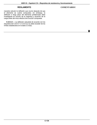 NSR-10 – Capítulo C.9 – Requisitos de resistencia y funcionamiento
REGLAMENTO COMENTARIO©
C-136
necesita calcular la deflexión que ocurre después de que
el elemento se vuelve compuesto; sin embargo, la
deflexión a largo plazo del elemento prefabricado debe
investigarse en función de la magnitud y duración de la
carga antes del inicio efectivo de la acción compuesta.
C.9.5.5.3 — La deflexión calculada de acuerdo con los
requisitos de C.9.5.5.1 ó C.9.5.5.2 no debe exceder de los
límites establecidos en la tabla C.9.5(b).
█
 