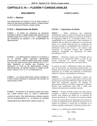 NSR-10 – Capítulo C.10 – Flexión y cargas axiales
C-137
CAPÍTULO C.10 — FLEXIÓN Y CARGAS AXIALES
REGLAMENTO COMENTARIO©
C.10.1 — Alcance
Las disposiciones del Capítulo C.10 se deben aplicar al
diseño de elementos sometidos a flexión o cargas axiales,
o a la combinación de flexión y cargas axiales.
C.10.2 — Suposiciones de diseño
C.10.2.1 — El diseño por resistencia de elementos
sometidos a flexión y cargas axiales debe basarse en las
hipótesis dadas en C.10.2.2 a C.10.2.7, y debe satisfacer
las condiciones de equilibrio y de compatibilidad de
deformaciones.
CR.10.2 — Suposiciones de diseño
CR10.2.1 — Deben satisfacerse dos condiciones
fundamentales cuando se calcula la resistencia de un elemento
por medio del método de diseño por resistencia del Título C
del Reglamento NSR-10: (1) el equilibrio estático y (2) la
compatibilidad de las deformaciones. Debe satisfacerse el
equilibrio entre las fuerzas de compresión y de tracción que
actúan en la sección transversal para las condiciones de
resistencia nominal. La compatibilidad entre el esfuerzo y la
deformación unitaria del concreto y del refuerzo, para
condiciones de resistencia nominal, debe igualmente
satisfacerse considerando las suposiciones de diseño
permitidas por C.10.2.
C.10.2.2 — Las deformaciones unitarias en el refuerzo y
en el concreto deben suponerse directamente
proporcionales a la distancia desde el eje neutro, excepto
que, para las vigas de gran altura definidas en C.10.7.1,
debe emplearse un análisis que considere una
distribución no lineal de las deformaciones unitarias.
Alternativamente, se permite emplear el modelo puntal-
tensor. Véanse C.10.7, C.11.7 y el Apéndice C-A.
CR10.2.2 — Numerosos ensayos han confirmado que la
distribución de la deformación unitaria, a través de una
sección transversal de concreto reforzado, resulta
esencialmente lineal, aun cerca de su resistencia última.
Se supone que tanto la deformación unitaria del refuerzo,
como la del concreto, son directamente proporcionales a la
distancia desde el eje neutro. Esta suposición es de primordial
importancia en el diseño para determinar la deformación
unitaria y el esfuerzo correspondiente en el refuerzo.
C.10.2.3 — La máxima deformación unitaria utilizable en
la fibra extrema sometida a compresión del concreto se
supone igual a 0.003.
CR10.2.3 — La máxima deformación unitaria por
compresión en el concreto se ha observado en diversos tipos
de ensayos que varía desde 0.003 hasta valores tan altos como
0.008 bajo condiciones especiales. Sin embargo, las
deformaciones unitarias a las cuales se desarrolla el momento
máximo están normalmente entre 0.003 y 0.004, para
elementos de dimensiones y materiales normales.
C.10.2.4 — El esfuerzo en el refuerzo cuando sea menor
que yf debe tomarse como sE veces la deformación
unitaria del acero. Para deformaciones unitarias mayores
que las correspondientes a yf , el esfuerzo se considera
independiente de la deformación unitaria e igual a yf .
CR10.2.4 — Resulta razonable suponer que, para refuerzo
corrugado, el esfuerzo es proporcional a la deformación
unitaria, para esfuerzos por debajo de la resistencia de
fluencia especificada yf . El aumento en la resistencia debido
al efecto de endurecimiento por deformación del refuerzo no
se toma en consideración en los cálculos de resistencia. En los
cálculos de resistencia, la fuerza que se desarrolla en el
refuerzo sometido a compresión o a tracción se calcula como:
Cuando s yε < ε (deformación unitaria de fluencia)
s s s s sA f A E= ε
Cuando s yε ≥ ε
s s s yA f A f=
 
